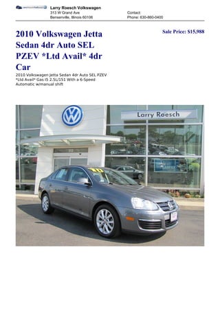 Larry Roesch Volkswagen
                 313 W Grand Ave                Contact:
                 Bensenville, Illinois 60106    Phone: 630-860-0400


                                                                  Sale Price: $15,988
2010 Volkswagen Jetta
Sedan 4dr Auto SEL
PZEV *Ltd Avail* 4dr
Car
2010 Volkswagen Jetta Sedan 4dr Auto SEL PZEV
*Ltd Avail* Gas I5 2.5L/151 With a 6-Speed
Automatic w/manual shift
 
