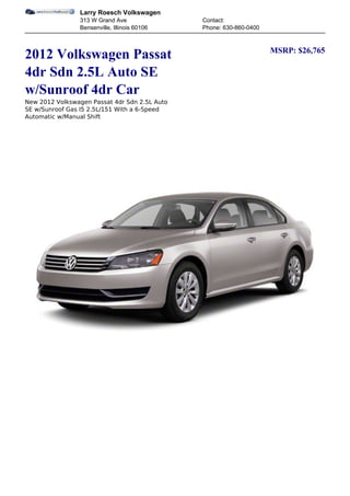 Larry Roesch Volkswagen
                313 W Grand Ave                Contact:
                Bensenville, Illinois 60106    Phone: 630-860-0400


                                                                     MSRP: $26,765
2012 Volkswagen Passat
4dr Sdn 2.5L Auto SE
w/Sunroof 4dr Car
New 2012 Volkswagen Passat 4dr Sdn 2.5L Auto
SE w/Sunroof Gas I5 2.5L/151 With a 6-Speed
Automatic w/Manual Shift
 