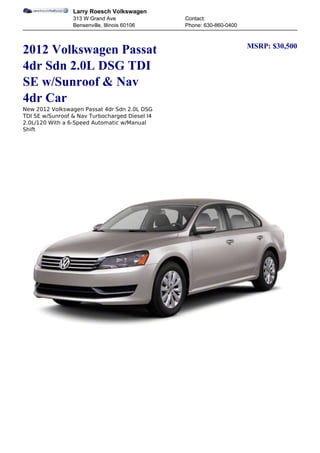 Larry Roesch Volkswagen
                 313 W Grand Ave                Contact:
                 Bensenville, Illinois 60106    Phone: 630-860-0400


                                                                      MSRP: $30,500
2012 Volkswagen Passat
4dr Sdn 2.0L DSG TDI
SE w/Sunroof & Nav
4dr Car
New 2012 Volkswagen Passat 4dr Sdn 2.0L DSG
TDI SE w/Sunroof & Nav Turbocharged Diesel I4
2.0L/120 With a 6-Speed Automatic w/Manual
Shift
 