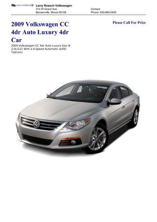 Larry Roesch Volkswagen
                 313 W Grand Ave               Contact:
                 Bensenville, Illinois 60106   Phone: 630-860-0400


                                                               Please Call For Price
2009 Volkswagen CC
4dr Auto Luxury 4dr
Car
2009 Volkswagen CC 4dr Auto Luxury Gas I4
2.0L/121 With a 6-Speed Automatic w/OD
Tiptronic
 