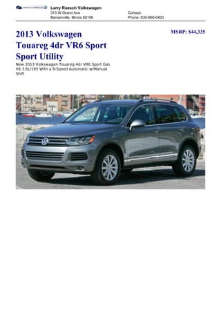 Larry Roesch Volkswagen
                313 W Grand Ave                 Contact:
                Bensenville, Illinois 60106     Phone: 630-860-0400


                                                                      MSRP: $44,335
2013 Volkswagen
Touareg 4dr VR6 Sport
Sport Utility
New 2013 Volkswagen Touareg 4dr VR6 Sport Gas
V6 3.6L/195 With a 8-Speed Automatic w/Manual
Shift
 