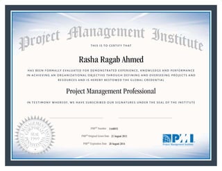 HAS BEEN FORMALLY EVALUATED FOR DEMONSTRATED EXPERIENCE, KNOWLEDGE AND PERFORMANCE
IN ACHIEVING AN ORGANIZATIONAL OBJECTIVE THROUGH DEFINING AND OVERSEEING PROJECTS AND
RESOURCES AND IS HEREBY BESTOWED THE GLOBAL CREDENTIAL
THIS IS TO CERTIFY THAT
IN TESTIMONY WHEREOF, WE HAVE SUBSCRIBED OUR SIGNATURES UNDER THE SEAL OF THE INSTITUTE
Project Management Professional
PMP® Number
PMP® Original Grant Date
PMP® Expiration Date 20 August 2014
21 August 2011
Rasha Ragab Ahmed
1448055
Mark A. Langley • President and Chief Executive OfficerRicardo Triana • Chair, Board of Directors
 