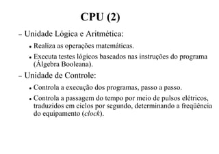 CPU (2)
− Unidade Lógica e Aritmética:
 Realiza as operações matemáticas.
 Executa testes lógicos baseados nas instruções do programa
(Álgebra Booleana).
− Unidade de Controle:
 Controla a execução dos programas, passo a passo.
 Controla a passagem do tempo por meio de pulsos elétricos,
traduzidos em ciclos por segundo, determinando a freqüência
do equipamento (clock).
 