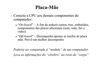 Placa-Mãe
− Conecta a CPU aos demais componentes do
computador:
 “On-board” – A fim de reduzir custos, traz, embutidos,
componentes das placas adicionais (som, rede, fax e
vídeo)
 “Off-board” – Desempenha apenas as tarefas de placa
mãe. Provê um melhor desempenho
Poderia ser comparada à “medula” de um computador.
Leva as informações do “cérebro” ao resto do “corpo”
 