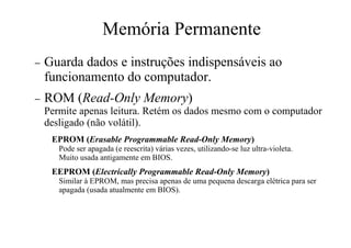 Memória Permanente
− Guarda dados e instruções indispensáveis ao
funcionamento do computador.
− ROM (Read-Only Memory)
Permite apenas leitura. Retém os dados mesmo com o computador
desligado (não volátil).
EPROM (Erasable Programmable Read-Only Memory)
Pode ser apagada (e reescrita) várias vezes, utilizando-se luz ultra-violeta.
Muito usada antigamente em BIOS.
EEPROM (Electrically Programmable Read-Only Memory)
Similar à EPROM, mas precisa apenas de uma pequena descarga elétrica para ser
apagada (usada atualmente em BIOS).
 