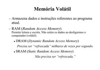 Memória Volátil
− Armazena dados e instruções referentes ao programa
atual.
− RAM (Random Access Memory)
Permite leitura e escrita. Não retém os dados ao desligarmos o
computador (volátil).
 DRAM (Dynamic Random Access Memory)
Precisa ser “refrescada” milhares de vezes por segundo.
 SRAM (Static Random Access Memory)
Não precisa ser “refrescada.”
 