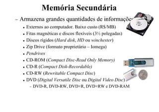 Memória Secundária
− Armazena grandes quantidades de informações
 Externos ao computador. Baixo custo (R$/MB)
 Fitas magnéticas e discos flexíveis (3½ polegadas)
 Discos rígidos (Hard disk, HD ou winchester)
 Zip Drive (formato proprietário – Iomega)
 Pendrives
 CD-ROM (Compact Disc-Read Only Memory)
 CD-R (Compact Disk-Recordable)
 CD-RW (Rewritable Compact Disc)
 DVD (Digital Versatile Disc ou Digital Video Disc)
− DVD-R, DVD-RW, DVD+R, DVD+RW e DVD-RAM
 