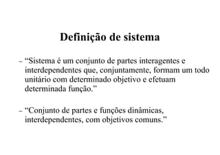 Definição de sistema
− “Sistema é um conjunto de partes interagentes e
interdependentes que, conjuntamente, formam um todo
unitário com determinado objetivo e efetuam
determinada função.”
− “Conjunto de partes e funções dinâmicas,
interdependentes, com objetivos comuns.”
 
