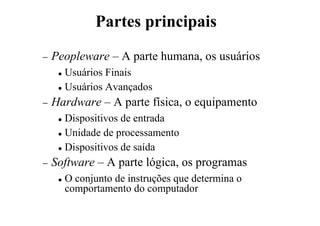 − Peopleware – A parte humana, os usuários
 Usuários Finais
 Usuários Avançados
− Hardware – A parte física, o equipamento
 Dispositivos de entrada
 Unidade de processamento
 Dispositivos de saída
− Software – A parte lógica, os programas
 O conjunto de instruções que determina o
comportamento do computador
Partes principais
 