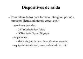 Dispositivos de saída
− Convertem dados para formato inteligível por nós,
humanos (letras, números, cores, etc.):
 monitores de vídeo:
− CRT (Cathode-Ray Tube);
− LCD (Liquid Crystal Display);
 impressoras:
− Matriciais, jato de tinta, laser, térmicas, plotters;
 equipamentos de som, sintetizadores de voz, etc.
 