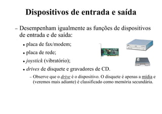 Dispositivos de entrada e saída
− Desempenham igualmente as funções de dispositivos
de entrada e de saída:
 placa de fax/modem;
 placa de rede;
 joystick (vibratório);
 drives de disquete e gravadores de CD.
− Observe que o drive é o dispositivo. O disquete é apenas a mídia e
(veremos mais adiante) é classificado como memória secundária.
 