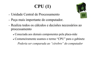 CPU (1)
− Unidade Central de Processamento
− Peça mais importante do computador.
− Realiza todos os cálculos e decisões necessários ao
processamento
 Conectada aos demais componentes pela placa-mãe
 Costumeiramente usamos o termo “CPU” para o gabinete
Poderia ser comparada ao “cérebro” do computador
 