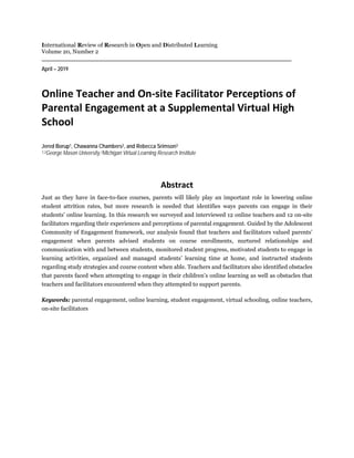 International Review of Research in Open and Distributed Learning
Volume 20, Number 2
April – 2019
Online Teacher and On-site Facilitator Perceptions of
Parental Engagement at a Supplemental Virtual High
School
Jered Borup1, Chawanna Chambers2, and Rebecca Srimson3
1,2George Mason University,3Michigan Virtual Learning Research Institute
Abstract
Just as they have in face-to-face courses, parents will likely play an important role in lowering online
student attrition rates, but more research is needed that identifies ways parents can engage in their
students’ online learning. In this research we surveyed and interviewed 12 online teachers and 12 on-site
facilitators regarding their experiences and perceptions of parental engagement. Guided by the Adolescent
Community of Engagement framework, our analysis found that teachers and facilitators valued parents’
engagement when parents advised students on course enrollments, nurtured relationships and
communication with and between students, monitored student progress, motivated students to engage in
learning activities, organized and managed students’ learning time at home, and instructed students
regarding study strategies and course content when able. Teachers and facilitators also identified obstacles
that parents faced when attempting to engage in their children’s online learning as well as obstacles that
teachers and facilitators encountered when they attempted to support parents.
Keywords: parental engagement, online learning, student engagement, virtual schooling, online teachers,
on-site facilitators
 