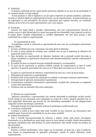 IV. Metodologia cercetarii în Psihologia Sociala 
Metodele de cercetare utilizate în psihologia sociala sunt extrem de variate, dar pot fi 
clasificate în doua tipuri majore de metode: metode experimentale si metode nonexperimentale. 
Alegerea metodei potrivite este conditionata de o serie de factori, între care pot fi enumerate: 
natura ipotezei, resurse disponibile (timp, resurse financiare, participanti), restrictiile etice etc. 
(Boncu, 1998). 
I. Metode experimentale 
A. Experimentul de laborator 
În ceea ce priveste psihologia sociala actuala aceasta este o stiinta preponderent experimentala: 
statisticile arata ca experimentul de laborator a fost utilizat în aproximativ 2/3 din studiile efectuate 
între granitele acestei stiinte. 
Stefan Boncu (1998, 2004) descria astfel etapele realizarii unui experiment de laborator: 
a) Punerea problemei 
De obicei formulata sub forma unei întrebari, o problema demna de o abordare prin metoda 
experimentului trebuie sa aiba o caracteristica fundamentala: sa fie solvabila – la întrebarea 
respectiva trebuie sa se poata raspunde cu instrumentele pe care le are la îndemâna psihologul. 
b) Formularea ipotezei 
Cea de-a doua etapa este consacrata formularii unei tentative de solutionare a problemei 
stiintifice, adica a ipotezei. Ipoteza este considerata empirica pentru ca se refera la fenomene 
observabile. 
c) Selectia participantilor 
Selectia persoanelor a caror comportament va fi observat este un proces multicriterial, 
dependent în primul rând de natura problemei. 
În ultimele decenii se manifesta tendinta de înlocuire a termenului de “subiect” (care sugereaza 
o relatie de subordonare fata de experimentator sau chiar faptul ca persoanele în cauza sunt folosite 
de catre acesta) cu cel de “participant”, data fiind importanta acestor persoane la progresul stiintei. 
La începutul desfasurarii experimentului, pe baza principiului randomizarii (al repartizarii la 
întâmplare) participantii vor fi inclusi în grupuri astfel încât acestea (grupurile) sa fie aproximativ 
echivalente. 
Ulterior psihologul administreaza un tratament experimental unuia sau unora dintre grupuri 
(care se numesc grupuri experimentale) sau un tratament standard sau normal unui alt grup, numit 
grup de control. 
În relativ multe cazuri, grupul de control nu se foloseste preferându-se administrarea 
tratamentului experimental în grade diferite mai multor grupuri experimentale. 
d) Efectuarea testelor statistice 
Dupa aplicarea tratamentului experimental, datele culese sunt transformate în cifre si analizate 
prin intermediul statisticii. Pentru a stabili daca diferenta nu a fost determinata de manipulare sau a 
aparut din întâmplare, experimentatorul apeleaza la un test statistic care va fi ales în functie de tipul 
datelor si design-ul cercetarii. 
e) Generalizarea ipotezei initiale 
La sfârsitul unui experiment reusit se poate certifica faptul ca ipoteza este adevarata pentru 
conditiile specifice în care a fost testata. 
Un adevar valabil numai în conditii extrem de specifice este însa neinteresant pentru progresul 
stiintei. 
Ca atare apare necesitatea ca experimentatorul sa confere cât mai multa generalitate 
concluzilor sale. Cu cât se generalizeaza mai mult rezultatele unui experiment, cu atât cresc sansele 
de eroare. 
De aceea generalizarea trebuie facuta foarte prudent si în urma efectuarii si a altor 
experimente, pornind de la aceeasi ipoteza. 
 