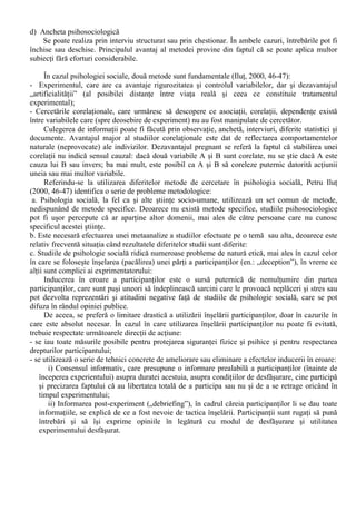 f) Predictiile 
O ipoteza confirmata devine suport pentru prezicerea faptului ca un nou lot de participanti se 
va comporta identic cu lotul original. 
Acesta predictie se afla în legatura cu un alt aspect important al metodei stiintifice, replicarea. 
Aceasta se refera la faptul ca experimentatorul însusi, sau alt experimentator sa poata realizeaza un 
alt experiment în care procedurile din primul experiment sunt repetate întocmai, iar rezultatele 
obtinute sa fie la fel ca în cazul experimentului care a fost replicat. 
g) Explicatia 
Aceasta este etapa finala a metodei experimentale, prin care experimentatorul încearca sa 
explice ceea ce a gasit facând apel la o teorie mai generala sau formulând o lege empirica cu privire 
la relatia dintre variabila independenta si variabila dependenta, mai ales daca aceasta a fost 
confirmata într-o replica a experimentului. 
B. Experimentul de teren. 
În psihologia sociala se utilizeaza si experimentul de teren care are ca principale caracteristici 
(Boncu, 2004): 
1. În teren variabilele pot avea o intensitate mai mare decât în laborator; 
2. În teren se poate profita de existenta unor variabile care nu pot fi reproduse în laborator (în 
general din motive etice); 
3. Spre deosebire de experimentele de laborator (realizate într-o perioada scurta) frecventa si 
durata variabilelor se manifesta la dimensiuni reale datorita desfasurarii naturale a fenomenelor 
psihosociale. 
4. În studiile de teren se respecta structura temporala autentica a evenimentelor; 
5. În acest tip de experiment se studiaza unitatile naturale de comportament ce apar în medii 
specifice. În general, participantii fac ceea cea ar fi facut daca cercetarea nu ar fi avut loc. 
6. 
În raport cu experimentul de laborator, experimentul de teren are o serie de dezavantaje: 
1. Dificultatea de repartizare a participantilor; 
2. Posibilul refuz al persoanelor de a participa în conditiile ce presupun tratament experimental; 
3. Eterogenitatea în aplicarea tratamentului experimental; 
4. Contaminarea rezultatelor tratamentelor experimentale, rezultata din comunicare si comparatii 
sociale între participanti; 
5. Probleme etice ale masurarii fara stirea subiectilor. 
II. Metode non-experimentale 
Aplicarea sistematica a experimentului este metoda dominanta în psihologia sociala actuala. 
Exista situatii în care efectuarea unui experiment cu scopul de a testa o ipoteza specifica este cu 
totul imposibila. Restrictiile pot proveni fie din dificultatea manipularii, fie din obligativitatea 
respectarii codului deontologic al profesiei 
Principale metode non-experimentale utilizate în psihologia sociala actuala sunt: 
a) Cercetarea corelationala 
Corelatia se refera al acea relatie între doua variabile în care cresterea sau descresterea unei 
variabile poate fi prezisa din schimbarile în cea de-a doua variabila. 
b) Studiul documentelor 
Este o metoda non-experimentala de colectare a datelor, foarte utila pentru investigarea 
fenomenelor ce se desfasoara pe scara larga, uneori la scara întregii societati. Studiul documentelor 
presupune asamblarea unor date produse în cadrul functionarii unei unitati sociale sau produse de 
alti cercetatori. 
c) Studiul de caz 
Permite o analiza aprofundata a unui singur caz (o persoana, un grup sau a unui eveniment). 
Este folosit cu preponderenta în aplicatiile psihologiei sociale în cadrul diferitelor medii 
organizationale. 
 