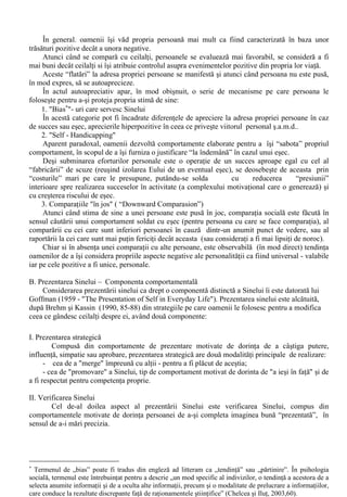 V. Personalitatea în context social 
Adrian Neculau (1996, 154-178) remarca faptul ca: „Alaturi de punctul de vedere potrivit 
caruia personalitatea este vazuta ca o unitate existând exclusiv în individ, ca „emanatie” a 
trasaturilor sale, s-a dezvoltat un punct de vedere dupa care personalitatea este o constructie (psiho) 
sociala, „esenta” sa putând fi identificata în cadrul procesului interactional, a procesului social care 
are loc între indivizi.” . (Neculau, 1996, 155). Adoptând perspectiva constructivista asupra 
personalitatii, esenta acesteia nu mai este cautata prin înregistrarea unui numar (cât mai mare) de 
trasaturi, ci prin modul în care individul interactioneaza cu ceilalti: 
Importanta acestei noi perspective (constructiviste) asupra personalitatii este data de faptul ca 
abordarea personalitatii nu mai este apanajul exclusiv al cercetatorului (cel care o descria prin 
intermediul unor trasaturi), ci presupune abordarea ei din trei perspective: 
i) perspectiva personalitatii teoreticianului; 
ii) perspectiva observatorului cotidian; 
iii) perspectiva proprie a subiectului. 
Într-o recenta lucrare dedicata problematicii Sinelui, Petru Ilut remarca faptul ca în literatura 
de specialitate din România termenul de „Sine” („Self” în psihologia sociala americana) este 
substituit în mod eronat cu cel de „Eu”: „sa observam ca cei doi termeni nu sunt perfect 
intersanjabili, „sinele” cuprinzând accentul sporit pe focalizarea cognitiva a individului asupra lui 
însusi”. (Ilut, 2001,11). 
Cu peste un secol în urma, W.James afirma ca Sinele nu are o structura simpla, ci poseda o 
natura complexa, mai multe “fatete”. Formarea sa este abordata de catre autorii americani Sharon 
Brehm si Saul Kassin (1990) prin reliefarea aspectelor care tin de componentele sale principale, de 
“ABC”-ul Sinelui (aspectele de ordin afectiv, comportamental si cognitiv, de unde abrevierea de 
mai sus, în limba engleza). 
A. Stima de Sine - componenta afectiva 
Cei care se simt bine cu propria persoana sunt, în general, adaptabili la stres, dupa A. 
Bandura expunerea la factori stresanti în conditiile unei încrederi în eficienta personala reduce 
aparitia efectelor fiziologice adverse. 
În contrast cu acestea, persoanele care se evalueaza în termeni negativi sunt relativ 
nesanatoase (existând o relatie liniara între intensitatea afectului depresiv si descresterea functiei 
imunitare), având un grad semnificativ de anxietate sau pesimism atunci când se raporteaza la 
viitor (fiind, astfel, mai dispusi la esec ). 
În ceea ce priveste problemele create de un nivel scazut al stimei de sine, este de remarcat 
faptul ca o atitudine defensiva a sinelui (self - defeating attitude) poate prinde persoana într-un 
cerc vicios: 
Stima de sine 
redusa 
Autoînvinovatiri 
Esecuri 
Asteptari 
negative 
Eforturi scazute, 
nivel mare al 
anxietatii 
Fig.3. “Cercul vicios” al stimei de sine redusa - 	 Sharon Brehm si Saul Kassin (1990, 67). 
 