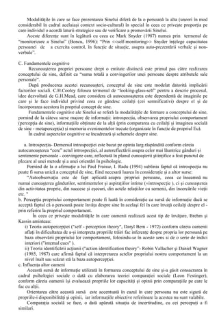 În general. oamenii îsi vad propria persoana mai mult ca fiind caracterizata în baza unor 
trasaturi pozitive decât a unora negative. 
Atunci când se compara cu ceilalti, persoanele se evalueaza mai favorabil, se considera a fi 
mai buni decât ceilalti si îsi atribuie controlul asupra evenimentelor pozitive din propria lor viata. 
Aceste “flatari” la adresa propriei persoane se manifesta si atunci când persoana nu este pusa, 
în mod expres, sa se autoaprecieze. 
În actul autoapreciativ apar, în mod obisnuit, o serie de mecanisme pe care persoana le 
foloseste pentru a-si proteja propria stima de sine: 
1. Bias- uri care servesc Sinelui 
În acesta categorie pot fi încadrate diferentele de apreciere la adresa propriei persoane în caz 
de succes sau esec, aprecierile hiperpozitive în ceea ce priveste viitorul personal s.a.m.d.. 
2. Self - Handicapping 
Aparent paradoxal, oamenii dezvolta comportamente elaborate pentru a îsi “sabota” propriul 
comportament, în scopul de a îsi furniza o justificare “la îndemâna” în cazul unui esec. 
Desi subminarea eforturilor personale este o operatie de un succes aproape egal cu cel al 
“fabricarii” de scuze (reusind izolarea Eului de un eventual esec), se deosebeste de aceasta prin 
“costurile” mari pe care le presupune, putându-se solda cu reducerea “presiunii” 
interioare spre realizarea succeselor în activitate (a complexului motivational care o genereaza) si 
cu cresterea riscului de esec. 
3. Comparatiile în jos ( “Downward Comparasion”) 
Atunci când stima de sine a unei persoane este pusa în joc, comparatia sociala este facuta în 
sensul cautarii unui comportament soldat cu esec (pentru persoana cu care se face comparatia), al 
compararii cu cei care sunt inferiori persoanei în cauza dintr-un anumit punct de vedere, sau al 
raportarii la cei care sunt mai putin fericiti decât aceasta (sau considerati a fi mai lipsiti de noroc). 
Chiar si în absenta unei comparatii cu alte persoane, este observabila (în mod direct) tendinta 
oamenilor de a îsi considera propriile aspecte negative ale personalitatii ca fiind universal - valabile 
iar pe cele pozitive a fi unice, personale. 
B. Prezentarea Sinelui – Componenta comportamentala 
Considerarea prezentarii sinelui ca drept o componenta distincta a Sinelui îi este datorata lui 
Goffman (1959 - The Presentation of Self in Everyday Life). Prezentarea sinelui este alcatuita, 
dupa Brehm si Kassin (1990, 85-88) din strategiile pe care oamenii le folosesc pentru a modifica 
ceea ce gândesc ceilalti despre ei, având doua componente: 
I. Prezentarea strategica 
Compusa din comportamente de prezentare motivate de dorinta de a câstiga putere, 
influenta, simpatie sau aprobare, prezentarea strategica are doua modalitati principale de realizare: 
- cea de a merge împreuna cu altii - pentru a fi placut de acestia; 
- cea de promovare a Sinelui, tip de comportament motivat de dorinta de a iesi în fata si de 
a fi respectat pentru competenta proprie. 
II. Verificarea Sinelui 
Cel de-al doilea aspect al prezentarii Sinelui este verificarea Sinelui, compus din 
comportamentele motivate de dorinta persoanei de a-si completa imaginea buna “prezentata”, în 
sensul de a-i mari precizia. 
 Termenul de „bias” poate fi tradus din engleza ad litteram ca „tendinta” sau „partinire”. În psihologia 
sociala, termenul este întrebuintat pentru a descrie „un mod specific al indivizilor, o tendinta a acestora de a 
selecta anumite informatii si de a oculta alte informatii, precum si o modalitate de prelucrare a informatiilor, 
care conduce la rezultate discrepante fata de rationamentele stiintifice” (Chelcea si Ilut, 2003,60). 
 