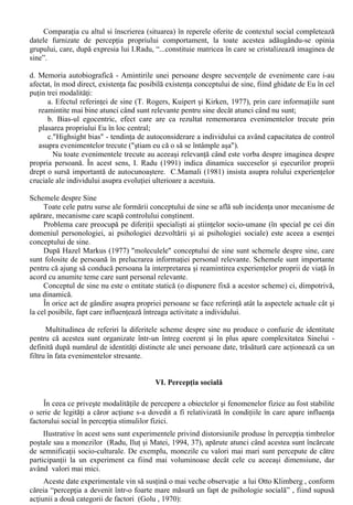 Modalitatile în care se face prezentarea Sinelui difera de la o persoana la alta (uneori în mod 
considerabil în cadrul aceluiasi context socio-cultural) în special în ceea ce priveste proportia pe 
care individul o acorda laturii strategice sau de verificare a promovarii Sinelui. 
Aceste diferente sunt în legatura cu ceea ce Mark Snyder (1987) numea prin termenul de 
“monitorizare a Sinelui” (Boncu, 1996): “Prin self-monitoring Snyder întelege capacitatea 
persoanei de a exercita control, în functie de situatie, asupra auto-prezentarii verbale si non-verbale”. 
C. Fundamentele cognitive 
Recunoasterea propriei persoane drept o entitate distincta este primul pas catre realizarea 
conceptului de sine, definit ca “suma totala a convingerilor unei persoane despre atributele sale 
personale”. 
Dupa producerea acestei recunoasteri, conceptul de sine este modelat datorita implicarii 
factorilor sociali. C.H.Cooley folosea termenul de “looking-glass-self” pentru a descrie procesul, 
idee dezvoltata de G.H.Mead, care considera ca autocunoasterea este dependenta de imaginile pe 
care si le face individul privind ceea ce gândesc ceilalti (cei semnificativi) despre el si de 
încorporarea acestora în propriul concept de sine. 
Fundamentele cognitive ale Sinelui se refera la modalitatile de formare a conceptului de sine, 
pornind de la câteva surse majore de informatii: introspectia, observarea propriului comportament 
(perceptia de sine), informatiile obtinute de la altii (prin compararea cu ceilalti si imaginea sociala 
de sine - metaperceptia) si memoria evenimentelor trecute (organizate în functie de propriul Eu). 
În cadrul aspectelor cognitive se încadreaza si schemele despre sine. 
a. Introspectia- Demersul introspectiei este bazat pe opinia larg raspândita conform careia 
autocunoasterea “cere” actul introspectiei, al autoreflectarii asupra celor mai launtrice gânduri si 
sentimente personale - convingere care, reflectata în planul cunoasterii stiintifice a fost punctul de 
plecare al unei metode si a unei orientari în psihologie. 
Pornind de la o afirmatie a lui Paul Fraisse, I. Radu (1994) sublinia faptul ca introspectia nu 
poate fi sursa unica a conceptul de sine, fiind necesara luarea în consideratie si a altor surse: 
“Autoobservatia este de fapt aplicata asupra propriei persoane, ceea ce înseamna nu 
numai cunoasterea gândurilor, sentimentelor si aspiratiilor intime (=introspectie ), ci si cunoasterea 
din activitatea proprie, din succese si esecuri, din actele relatiilor cu semenii, din încercarile vietii 
etc.  
b. Perceptia propriului comportament poate fi luata în consideratie ca sursa de informatie daca se 
accepta faptul ca o persoana poate învata despre sine în acelasi fel în care învata ceilalti despre el - 
prin referire la propriul comportament. 
În ceea ce priveste modalitatile în care oamenii realizaza acest tip de învatare, Brehm si 
Kassin aminteau: 
i) Teoria autoperceptiei (self - perception theory, Daryl Bem - 1972) conform careia oamenii 
aflati în dificultatea de a-si interpreta propriile trairi fac inferente despre propria lor persoana pe 
baza observarii propriului lor comportament, folosindu-se în aceste sens si de o serie de indici 
interiori (internal cues ). 
ii) Teoria identificarii actiunii (action identification theory”- Robin Vallacher si Daniel Wagner 
(1985, 1987) care afirma faptul ca interpretarea actelor propriului nostru comportament la un 
nivel înalt sau scazut sta la baza autoperceptiei. 
c. Influenta altor oameni 
Aceasta sursa de informatie utilizata în formarea conceptului de sine si-a gasit consacrarea în 
cadrul psihologiei sociale o data cu elaborarea teoriei comparatiei sociale (Leon Festinger), 
conform careia oamenii îsi evalueaza propriile lor capacitati si opinii prin comparatiile pe care le 
fac cu altii. 
Orientarea catre aceasta sursa este accentuata în cazul în care persoana nu este sigura de 
propriile-i disponibilitati si opinii, iar informatiile obiective referitoare la acestea nu sunt valabile. 
Comparatia sociala se face, o data aparuta situatia de incertitudine, cu cei perceputi a fi 
similari. 
 