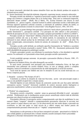 Comparatia cu altul si înscrierea (situarea) în reperele oferite de contextul social completeaza 
datele furnizate de perceptia propriului comportament, la toate acestea adaugându-se opinia 
grupului, care, dupa expresia lui I.Radu, “...constituie matricea în care se cristalizeaza imaginea de 
sine”. 
d. Memoria autobiografica - Amintirile unei persoane despre secventele de evenimente care i-au 
afectat, în mod direct, existenta fac posibila existenta conceptului de sine, fiind ghidate de Eu în cel 
putin trei modalitati: 
a. Efectul referintei de sine (T. Rogers, Kuipert si Kirken, 1977), prin care informatiile sunt 
reamintite mai bine atunci când sunt relevante pentru sine decât atunci când nu sunt; 
b. Bias-ul egocentric, efect care are ca rezultat rememorarea evenimentelor trecute prin 
plasarea propriului Eu în loc central; 
c.Highsight bias - tendinta de autoconsiderare a individului ca având capacitatea de control 
asupra evenimentelor trecute (stiam eu ca o sa se întâmple asa). 
Nu toate evenimentele trecute au aceeasi relevanta când este vorba despre imaginea despre 
propria persoana. În acest sens, I. Radu (1991) indica dinamica succeselor si esecurilor proprii 
drept o sursa importanta de autocunoastere. C.Mamali (1981) insista asupra rolului experientelor 
cruciale ale individului asupra evolutiei ulterioare a acestuia. 
Schemele despre Sine 
Toate cele patru surse ale formarii conceptului de sine se afla sub incidenta unor mecanisme de 
aparare, mecanisme care scapa controlului constinent. 
Problema care preocupa pe diferitii specialisti ai stiintelor socio-umane (în special pe cei din 
domeniul personologiei, ai psihologiei dezvoltarii si ai psihologiei sociale) este aceea a esentei 
conceptului de sine. 
Dupa Hazel Markus (1977) moleculele conceptului de sine sunt schemele despre sine, care 
sunt folosite de persoana în prelucrarea informatiei personal relevante. Schemele sunt importante 
pentru ca ajung sa conduca persoana la interpretarea si reamintirea experientelor proprii de viata în 
acord cu anumite teme care sunt personal relevante. 
Conceptul de sine nu este o entitate statica (o dispunere fixa a acestor scheme) ci, dimpotriva, 
una dinamica. 
În orice act de gândire asupra propriei persoane se face referinta atât la aspectele actuale cât si 
la cel posibile, fapt care influenteaza întreaga activitate a individului. 
Multitudinea de referiri la diferitele scheme despre sine nu produce o confuzie de identitate 
pentru ca acestea sunt organizate într-un întreg coerent si în plus apare complexitatea Sinelui - 
definita dupa numarul de identitati distincte ale unei persoane date, trasatura care actioneaza ca un 
filtru în fata evenimentelor stresante. 
VI. Perceptia sociala 
În ceea ce priveste modalitatile de percepere a obiectelor si fenomenelor fizice au fost stabilite 
o serie de legitati a caror actiune s-a dovedit a fi relativizata în conditiile în care apare influenta 
factorului social în perceptia stimulilor fizici. 
IIustrative în acest sens sunt experimentele privind distorsiunile produse în perceptia timbrelor 
postale sau a monezilor (Radu, Ilut si Matei, 1994, 37), aparute atunci când acestea sunt încarcate 
de semnificatii socio-culturale. De exemplu, monezile cu valori mai mari sunt percepute de catre 
participantii la un experiment ca fiind mai voluminoase decât cele cu aceeasi dimensiune, dar 
având valori mai mici. 
Aceste date experimentale vin sa sustina o mai veche observatie a lui Otto Klimberg , conform 
careia “perceptia a devenit într-o foarte mare masura un fapt de psihologie sociala” , fiind supusa 
actiunii a doua categorii de factori (Golu , 1970): 
 