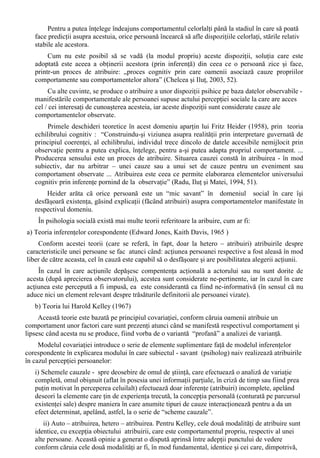 a) factori structurali, derivând din natura stimulilor fizici sau din efectele produse de acestia în 
sistemul nervos central; 
b) factori functionali, derivând din trebuinte, dispozitii, experiente trecute, memoria subiectului. 
Perceptia sociala este definita ca “segment al procesului cognitiv adica modul în care individul 
ajunge sa-si formeze o imagine despre sine si în acelasi timp, felul cum se contureaza impresiile, 
aprecierile despre ceilalti”. (Radu, Ilut si Matei, 19). Acelasi fenomen este descris în mod 
asemanator, ca: „proces cognitiv, constient realizat în cadrele experientei sociale a individului prin 
folosirea tiparelor (patterns) culturale existente, a sistemului de simboluri verbale ale limbii, cu 
semnificatiile generalizate existente în colectivitate” (Ana Bogdan-Tucicov, 1981, 185-187). 
În acest sens, se poate distinge între perceptia colectiva (“mod colectiv generalizat de a reflecta 
similar fenomenele”) , perceperea celuilalt (“ca percepere de catre subiect a altei persoane”), 
diferita de perceperea de sine (“care este o perceptie a propriei personalitati cu referire la celalalt”). 
Perceptia sociala are “doua laturi” (Brehm si Kassin) fiind vorba, de fapt, de doua procese de 
cunoastere similare (de sine si de altul): “ În ultima analiza, în cunoasterea de sine individul 
utilizeaza în mare masura acelasi tip de informatie (subl. aut.) ca si în cunoasterea de altul. Nu 
exista autoperceptie, autocunoastere, înainte de actiune, de cunoastere de altul” (Radu, Ilut si 
Matei, 21). 
Perceptia sociala, astfel definita, are atributele specifice fenomenelor de “întâlnire a socialului 
cu psihologicul în formula structurala a omului” (Golu, 1989, 18) - fenomenele psihosociale fiind 
astfel abordabila din perspectiva psihologiei sociale. 
O latura a perceptiei sociale, cea referitoare la constituirea Sinelui, a fost abordata în capitolul 
anterior. În continuare va fi prezentata a doua latura, perceptia sociala a persoanelor. 
Exista modalitati aproape automate de perceptie a persoanelor (Brehm si Kassin, 1990 , 97- 
102) , care fac apel la: 
1. Patternuri de trasaturi (fizice, de ordin demografic sau social) 
În mod curent, persoanele sunt percepute prin intermediul trasaturilor fizice, de fapt prin 
intermediul unor patternuri ale acestor trasaturi fizice, la care se adauga, pentru a completa 
imaginea, luarea în considerare a caracteristicilor de ordin demografic si social ale acestora. 
Acest mod de operare este întâlnit mai ales în situatiile în care nu exista motivatia de a se 
forma o impresie precisa. 
2. Situatiile – scenariu (“The Scripts of Life”) 
Constituite cu referire la situatiile de viata mai frecvente, aceste sunt preconceptii asupra a 
ceea ce este probabil sa apara într-o situatie anume. 
Datorita faptului ca sunt elaborate functie de contextele sociale din care face parte individul, 
cunoasterea acestor “scenarii” furnizeaza conditiile de context necesare pentru întelegerea si 
aprecierea manifestarilor verbale si nonverbale ale persoanelor, influentând perceptia acestora. 
3. “Probele” de comportament 
Perceperea corecta a miscarilor corpului uman nu genereaza dificultati în actul perceptiei 
celuilalt. Problematica este în desfasurarea acestui proces semnificatia relativa data de diferitele 
persoane care observa acelasi act comportamental. 
Principalele diferente în perceperea actelor comportamentale sunt date de modalitatea în care 
oamenii împart “curgerea” naturala a comportamentului persoanelor observate în secvente mai 
mici, pentru a-l putea observa mai usor. Cu cât observatorul stie mai multe despre o persoana sau 
eveniment, cu atât mai putin va simti nevoia de a zabovi asupra mai multor puncte ale 
comportamentului persoanei observate (de a-i “ împarti” comportamentul). 
Interactiunea cu alte persoane se face pe baza cunoasterii (cel putin aproximative) a felului în 
care ceilalti gândesc si actioneaza într-o situatie anumita, aceasta cunoastere fiind o preconditie 
obligatorie a eficientei interactiunilor între persoane. 
 