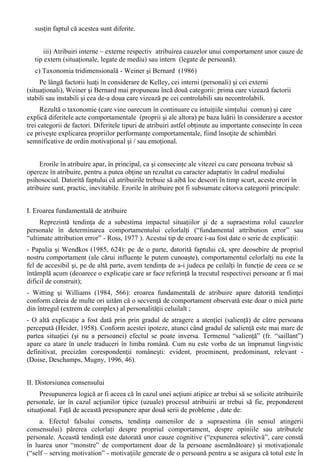 Pentru a putea întelege îndeajuns comportamentul celorlalti pâna la stadiul în care sa poata 
face predictii asupra acestuia, orice persoana încearca sa afle dispozitiile celorlati, starile relativ 
stabile ale acestora. 
Cum nu este posibil sa se vada (la modul propriu) aceste dispozitii, solutia care este 
adoptata este aceea a obtinerii acestora (prin inferenta) din ceea ce o persoana zice si face, 
printr-un proces de atribuire: „proces cognitiv prin care oamenii asociaza cauze propriilor 
comportamente sau comportamentelor altora” (Chelcea si Ilut, 2003, 52). 
Cu alte cuvinte, se produce o atribuire a unor dispozitii psihice pe baza datelor observabile - 
manifestarile comportamentale ale persoanei supuse actului perceptiei sociale la care are acces 
cel / cei interesati de cunoasterea acesteia, iar aceste dispozitii sunt considerate cauze ale 
comportamentelor observate. 
Primele deschideri teoretice în acest domeniu apartin lui Fritz Heider (1958), prin teoria 
echilibrului cognitiv : “Construindu-si viziunea asupra realitatii prin interpretare guvernata de 
principiul coerentei, al echilibrului, individul trece dincolo de datele accesibile nemijlocit prin 
observatie pentru a putea explica, întelege, pentru a-si putea adapta propriul comportament. ... 
Producerea sensului este un proces de atribuire. Situarea cauzei consta în atribuirea - în mod 
subiectiv, dar nu arbitrar – unei cauze sau a unui set de cauze pentru un eveniment sau 
comportament observate ... Atribuirea este ceea ce permite elaborarea elementelor universului 
cognitiv prin inferente pornind de la observatie” (Radu, Ilut si Matei, 1994, 51). 
Heider arata ca orice persoana este un “mic savant” în domeniul social în care îsi 
desfasoara existenta, gasind explicatii (facând atribuiri) asupra comportamentelor manifestate în 
respectivul domeniu. 
În psihologia sociala exista mai multe teorii referitoare la aribuire, cum ar fi: 
a) Teoria inferentelor corespondente (Edward Jones, Kaith Davis, 1965 ) 
Conform acestei teorii (care se refera, în fapt, doar la hetero – atribuiri) atribuirile despre 
caracteristicile unei persoane se fac atunci când: actiunea persoanei respective a fost aleasa în mod 
liber de catre aceasta, cel în cauza este capabil sa o desfasoare si are posibilitatea alegerii actiunii. 
În cazul în care actiunile depasesc compententa actionala a actorului sau nu sunt dorite de 
acesta (dupa aprecierea observatorului), acestea sunt considerate ne-pertinente, iar în cazul în care 
actiunea este perceputa a fi impusa, ea este consideranta ca fiind ne-informativa (în sensul ca nu 
aduce nici un element relevant despre trasaturile definitorii ale persoanei vizate). 
b) Teoria lui Harold Kelley (1967) 
Aceasta teorie este bazata pe principiul covariatiei, conform caruia oamenii atribuie un 
comportament unor factori care sunt prezenti atunci când se manifesta respectivul comportament si 
lipsesc când acesta nu se produce, fiind vorba de o varianta “profana” a analizei de varianta. 
Modelul covariatiei introduce o serie de elemente suplimentare fata de modelul inferentelor 
corespondente în explicarea modului în care subiectul - savant (psiholog) naiv realizeaza atribuirile 
în cazul perceptiei persoanelor: 
i) Schemele cauzale - spre deosebire de omul de stiinta, care efectueaza o analiza de variatie 
completa, omul obisnuit (aflat în posesia unei informatii partiale, în criza de timp sau fiind prea 
putin motivat în perceperea celuilalt) efectueaza doar inferente (atribuiri) incomplete, apelând 
deseori la elemente care tin de experienta trecuta, la conceptia personala (conturata pe parcursul 
existentei sale) despre maniera în care anumite tipuri de cauze interactioneaza pentru a da un 
efect determinat, apelând, astfel, la o serie de “scheme cauzale”. 
ii) Auto – atribuirea, hetero – atribuirea. Pentru Kelley, cele doua modalitati de atribuire sunt 
identice, cu exceptia obiectului atribuirii, care este comportamentul propriu, respectiv al unei 
alte persoane. Aceasta opinie a generat o disputa aprinsa între adeptii punctului de vedere 
conform caruia cele doua modalitati ar fi, în mod fundamental, identice si cei care, dimpotriva, 
 