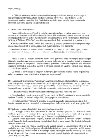 sustin faptul ca acestea sunt diferite. 
iii) Atribuiri interne – externe respectiv atribuirea cauzelor unui comportament unor cauze de 
tip extern (situationale, legate de mediu) sau intern (legate de persoana). 
c) Taxonomia tridimensionala - Weiner si Bernard (1986) 
Pe lânga factorii luati în considerare de Kelley, cei interni (personali) si cei externi 
(situationali), Weiner si Bernard mai propuneau înca doua categorii: prima care vizeaza factorii 
stabili sau instabili si cea de-a doua care vizeaza pe cei controlabili sau necontrolabili. 
Rezulta o taxonomie (care vine oarecum în continuare cu intuitiile simtului comun) si care 
explica diferitele acte comportamentale (proprii si ale altora) pe baza luarii în considerare a acestor 
trei categorii de factori. Diferitele tipuri de atribuiri astfel obtinute au importante consecinte în ceea 
ce priveste explicarea propriilor performante comportamentale, fiind însotite de schimbari 
semnificative de ordin motivational si / sau emotional. 
Erorile în atribuire apar, în principal, ca si consecinte ale vitezei cu care persoana trebuie sa 
opereze în atribuire, pentru a putea obtine un rezultat cu caracter adaptativ în cadrul mediului 
psihosocial. Datorita faptului ca atribuirile trebuie sa aiba loc deseori în timp scurt, aceste erori în 
atribuire sunt, practic, inevitabile. Erorile în atribuire pot fi subsumate câtorva categorii principale: 
I. Eroarea fundamentala de atribuire 
Reprezinta tendinta de a subestima impactul situatiilor si de a supraestima rolul cauzelor 
personale în determinarea comportamentului celorlalti (“fundamental attribution error” sau 
“ultimate attribution error” - Ross, 1977 ). Acestui tip de eroare i-au fost date o serie de explicatii: 
- Papalia si Wendkos (1985, 624): pe de o parte, datorita faptului ca, spre deosebire de propriul 
nostru comportament (ale carui influente le putem cunoaste), comportamentul celorlalti nu este la 
fel de accesibil si, pe de alta parte, avem tendinta de a-i judeca pe ceilalti în functie de ceea ce se 
întâmpla acum (deoarece o explicatie care ar face referinta la trecutul respectivei persoane ar fi mai 
dificil de construit); 
- Witting si Williams (1984, 566): eroarea fundamentala de atribuire apare datorita tendintei 
conform careia de multe ori uitam ca o secventa de comportament observata este doar o mica parte 
din întregul (extrem de complex) al personalitatii celuilalt ; 
- O alta explicatie a fost data prin prin gradul de atragere a atentiei (salienta) de catre persoana 
perceputa (Heider, 1958). Conform acestei ipoteze, atunci când gradul de salienta este mai mare de 
partea situatiei (si nu a persoanei) efectul se poate inversa. Termenul “salienta” (fr. “saillant”) 
apare ca atare în unele traduceri în limba româna. Cum nu este vorba de un împrumut lingvistic 
definitivat, precizam corespondentii românesti: evident, proeminent, predominant, relevant - 
(Doise, Deschamps, Mugny, 1996, 46). 
II. Distorsiunea consensului 
Presupunerea logica ar fi aceea ca în cazul unei actiuni atipice ar trebui sa se solicite atribuirile 
personale, iar în cazul actiunilor tipice (uzuale) procesul atribuirii ar trebui sa fie, preponderent 
situational. Fata de aceasta presupunere apar doua serii de probleme , date de: 
a. Efectul falsului consens, tendinta oamenilor de a supraestima (în sensul atingerii 
consensului) parerea celorlati despre propriul comportament, despre opiniile sau atributele 
personale. Aceasta tendinta este datorata unor cauze cognitive (“expunerea selectiva”, care consta 
în luarea unor “monstre” de comportament doar de la persoane asemanatoare) si motivationale 
(“self – serving motivation” - motivatiile generate de o persoana pentru a se asigura ca totul este în 
 