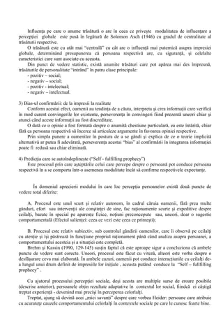 regula, corect); 
b. Chiar daca normele sociale corecte sunt la dispozitia celui care percepe, acesta alege sa 
neglijeze aceasta informatie, atunci când este vorba de cifre (“base – rate fallancy”), fiind 
demonstrata tendinta oamenilor de a fi relativ insensibili în raport cu informatia consensuala 
prezentata sub forma de cifre sau de probabilitati. 
III. “Bias” - urile motivationale 
Reprezinta tendinta manifestata în cadrul perceptiei sociale de protejare a persoanei care 
percepe prin crearea de explicatii confortabile ale cauzelor unui comportament observat. Aceasta 
tendinta poate fi, uneori, atât de puternica încât anuleaza actiunea erorii fundamentale de atribuire 
(Witting si Williams, 1984, 566) Acest tip de eroare în atribuire se manifesta în principal prin: 
1. Credinta într-o lume buna (“belief in a just world”), credinta conform careia întrega existenta 
umana se desfasoara într-o lume corecta, unde fiecare primeste ceea ce merita; 
2. Atribuirile defensive – tendinta de a-i considera pe cei cu esecuri (de diferite tipuri) ca fiind 
unicii responsabili pentru acestea, în special atunci când consecintele acestora sunt severe. 
Pentru a avea o imagine completa asupra unei persoane, toate inferentele facute asupra 
diferitelor tipuri de acte comportamentale trebuiesc închegate într-o imagine unitara si coerenta, 
printr-un proces de integrare a acestor atribuiri personale. Formarea impresiei este rezultatul 
integrarii informatiei disponibile despre o persoana anume, în vederea formarii unei impresii 
coerente despre aceasta. 
Cu privire la acest proces de integrare în perceptia persoanelor s-au emis o serie de puncte de 
vedere teoretice, a caror valabilitate a fost probata experimental: 
1) Teoria integrarii informatiei (“aritmetica” perceptiei sociale) vine sa afirme faptul ca impresiile 
noastre despre diferitele persoane sunt bazate, pe de o parte, pe dispozitia celui care percepe de a-si 
forma anumite impresii si, pe de alta parte, pe modalitatile în care acesta face “media” (în functie 
de propriile sale caracteristici) între trasaturile persoanei – tinta ale actului perceptiei. 
Printre deviatiile de la teoria integrarii informatiei cele mai cunoscute sunt: 
- Bias-ul evaluarii pozitive a persoanei (“person pozitivity bias”) – persoanele sunt percepute în 
mod mai favorabil (în termeni mai pozitivi) decât grupurile sau obiectele; 
- Efectul primaritatii (“priming”), constând în tendinta cuvintelor sau gândurilor care au fost 
folosite recent de a reveni cu usurinta în sfera constiintei, influentând astfel actul perceptiei sociale. 
2) Trasaturile centrale: efectele teoriilor implicite ale personalitatii 
În perceptia sociala sunt observabile o serie de influente generate de diferentele dintre 
trasaturile persoanei (persoanelor) percepute, influente care sunt date de faptul ca în perceptia 
sociala acestea nu “cântaresc” în mod egal în formarea imaginii despre celalalt. 
Conform teoriei echilibrului cognitiv, oamenii simt nevoia de a introduce “ordine” în mediul 
social în care îsi desfasoara existenta, riscând simplificari în unele situatii (din lipsa de informatii, 
timp sau motivatie ). 
În ceea ce priveste relatiile interpersonale, aceasta nevoie se concretizeaza într-o serie de 
modalitati specifice: “individul preia etichetari si clasificari care privesc raporturile cu altii, precum 
si însusirile psihice. În felul acesta, el plaseaza pe ceilalti în categorii sumare pentru a-si face o idee 
cât de cât corecta. Este ceea ce subsumeaza conceptul teorii implicite ale personalitatii  “ 
(Radu, Ilut si Matei, 1994, 23). 
 