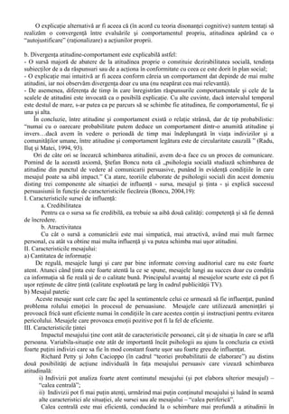 VII. Atitudini, valori, comportament 
Conceptul de atitudine a fost considerat înca de la începuturile psihologiei sociale drept cel mai 
caracteristic, mai indispensabil concept al domeniului. I. Radu (1994, 63) enumera unele dintre cele 
mai cunoscute definitii date conceptului de atitudine: 
E.E. Bogardus: 
“O atitudine este o tendinta pro sau contra fata de un element din mediu, care devine astfel o 
valoare pozitiva sau negativa. O atitudine are semnificatie doar în relatie cu anumite valori”. 
G.W. Allport: 
“O atitudine este o stare mintala si nervoasa de pregatire – cristalizata pe baza experientei – 
care exercita o influenta directionala sau dinamica asupra raspunsurilor individului, fata de toate 
obiectele cu care este el în relatie”. 
Al. Rosca: 
“O predispozitie mintala dobândita, mai mult sau mai putin durabila, de a reactiona într-un mod 
caracteristic (obisnuit favorabil sau defavorabil) fata de persoane, obiecte, situatii, idei sau idealuri 
cu care individul vine în contact”. 
Orice definitie a atitudinii încorporeaza si o teorie a conceptului. Cu toata diversitatea 
definitiilor date, se pot desprinde o serie de note comune (Radu, Ilut si Matei, 1994, 63-64): 
a. Atitudinea este o dispozitie sau predispozitie psihica, o propensiune de a reactiona într-un 
chip caracteristic fata de datele realitatii. În acest sens, atitudinea este considerata drept o variabila 
latenta care poate fi analizabila în plan experimental prin diferite categorii de variabile dependente 
masurabile: “Practic, atitudinea transpare în coerenta sau consistenta modurilor de comportare ale 
individului, în unitatea ori convergenta acestora” . 
b. Cuplul atitudini-relatii este considerat ca reprezentând laturi solidare ale aceleiasi realitati. 
Atitudinile nu numai se dezvaluie în sistemul de relatii ale individului ci se si formeaza gratie 
acestora, prin interiorizarea continutului lor subiectiv. Pentru A. Chircev, atitudinile manifeste 
devin relatii, iar relatiile interiorizate - privite în timp - constituie atitudini. 
c. Atitudinea poate fi privita ca un laitmotiv al relatiilor noastre cu lumea obiectiva, o 
“tematizare” a trairilor în functie de experienta, un principiu unificator al actelor noastre de 
conduita. Atitudinea nu poate fi echivalata în nici un caz cu o dispozitie pasagera, ci se refera la o 
modalitate mai generala de reactii fata de obiecte, institutii, valori etc. 
d. Definitoriu pentru atitudine este referinta continua la valori: “…prezenta unui moment de 
evaluare, concretizat în selectivitatea relatiilor, a modului de comportament în genere. Cuplul 
“atitudini-valori” tine de nucleul persoanei” 
e. Atitudinile sunt formatiuni complexe, ca si obiectul lor. Desi exista autori care descriu (prin 
folosirea unui model unidimensional) atitudinea ca pe o evaluare globala a obiectului atitudinii pe o 
dimensiune continua de tip favorabil / defavorabil (Neculau, 2003, 126), mai sugestive sunt 
abordarile care descriu laturi (fatete) ale atitudinii. 
Aceste laturi / fatete cuprind continutul, intensitatea, durata, directia etc.. Majoritatea 
psihologilor promoveaza punctul de vedere conform caruia exista trei componente ale atitudinii: 
1. Componenta afectiva, formata din stari emotionale si preferinte evaluative; 
2. Componenta cognitiva – opinii si convingeri; 
3. Componenta comportamentala – intentie comportametala. 
Studierea relatiei între atitudine si comportament a aratat, la fel ca si existenta cotidiana, ca 
exista atât cazuri de corelatie foarte ridicata între raspunsurile atitudinale si cele comportamentale, 
cât si corelatii slabe sau chiar manifestari comportamentale contraatituninale (Radu, Ilut si Matei, 
1994, 89-95): 
a. Convergenta atitudine-comportament 
Este explicata, în primul rând prin faptul ca atitudinea este o forta motivationala puternica. 
 