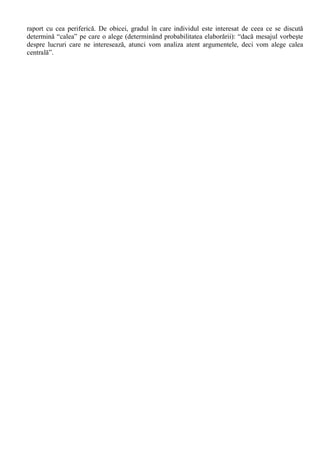 O explicatie alternativa ar fi aceea ca (în acord cu teoria disonantei cognitive) suntem tentati sa 
realizam o convergenta între evaluarile si comportamentul propriu, atitudinea aparând ca o 
“autojustificare” (rationalizare) a actiunilor proprii. 
b. Divergenta atitudine-comportament este explicabila astfel: 
- O sursa majora de abatere de la atitudinea proprie o constituie dezirabilitatea sociala, tendinta 
subiectilor de a da raspunsuri sau de a actiona în conformitate cu ceea ce este dorit în plan social; 
- O explicatie mai intuitiva ar fi aceea conform careia un comportament dat depinde de mai multe 
atitudini, iar noi observam divergenta doar cu una (nu neaparat cea mai relevanta). 
- De asemenea, diferenta de timp în care înregistram raspunsurile comportamentale si cele de la 
scalele de atitudini este invocata ca o posibila explicatie. Cu alte cuvinte, daca intervalul temporal 
este destul de mare, s-ar putea ca pe parcurs sa se schimbe fie atitudinea, fie comportamentul, fie si 
una si alta. 
În concluzie, între atitudine si comportament exista o relatie strânsa, dar de tip probabilistic: 
“numai cu o oarecare probabilitate putem deduce un comportament dintr-o anumita atitudine si 
invers…daca avem în vedere o perioada de timp mai îndeplungata în viata indivizilor si a 
comunitatilor umane, între atitudine si comportament legatura este de circularitate cauzala ” (Radu, 
Ilut si Matei, 1994, 93). 
Ori de câte ori se încearca schimbarea atitudinii, avem de-a face cu un proces de comunicare. 
Pornind de la aceasta axioma, Stefan Boncu nota ca „psihologia sociala studiaza schimbarea de 
atitudine din punctul de vedere al comunicarii persuasive, punând în evidenta conditiile în care 
mesajul poate sa aiba impact.” Ca atare, teoriile elaborate de psihologii sociali din acest domeniu 
disting trei componente ale situatiei de influenta - sursa, mesajul si tinta - si explica succesul 
persuasiunii în functie de caracteristicile fiecareia (Boncu, 2004,19): 
I. Caracteristicile sursei de influenta: 
a. Credibilitatea 
Pentru ca o sursa sa fie credibila, ea trebuie sa aiba doua calitati: competenta si sa fie demna 
de încredere. 
b. Atractivitatea 
Cu cât o sursa a comunicarii este mai simpatica, mai atractiva, având mai mult farmec 
personal, cu atât va obtine mai multa influenta si va putea schimba mai usor atitudini. 
II. Caracteristicile mesajului: 
a) Cantitatea de informatie 
De regula, mesajele lungi si care par bine informate conving auditoriul care nu este foarte 
atent. Atunci când tinta este foarte atenta la ce se spune, mesajele lungi au succes doar cu conditia 
ca informatia sa fie reala si de o calitate buna. Principalul avantaj al mesajelor scurte este ca pot fi 
usor retinute de catre tinta (calitate exploatata pe larg în cadrul publicitatii TV). 
b) Mesajul patetic 
Aceste mesaje sunt cele care fac apel la sentimentele celui ce urmeaza sa fie influentat, punând 
problema rolului emotiei în procesul de persuasiune. Mesajele care utilizeaza amenintari si 
provoaca frica sunt eficiente numai în conditiile în care acestea contin si instructiuni pentru evitarea 
pericolului. Mesajele care provoaca emotii pozitive pot fi la fel de eficiente. 
III. Caracteristicile tintei 
Impactul mesajului tine cont atât de caracteristicile persoanei, cât si de situatia în care se afla 
persoana. Variabila-situatie este atât de importanta încât psihologii au ajuns la concluzia ca exista 
foarte putini indivizi care sa fie în mod constant foarte usor sau foarte greu de influentat. 
Richard Petty si John Cacioppo (în cadrul “teoriei probabilitatii de elaborare”) au distins 
doua posibilitati de actiune individuala în fata mesajului persuasiv care vizeaza schimbarea 
atitudinala: 
i) Indivizii pot analiza foarte atent continutul mesajului (si pot elabora ulterior mesajul) – 
“calea centrala”; 
ii) Indivizii pot fi mai putin atenti, urmarind mai putin continutul mesajului si luând în seama 
alte caracteristici ale situatiei, ale sursei sau ale mesajului – “calea periferica”. 
Calea centrala este mai eficienta, conducând la o schimbare mai profunda a atitudinii în 
 