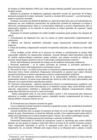 VIII. Influenta sociala (I) 
Pentru Septimiu Chelcea „Termenul de influenta sociala designeaza un tip de 
interactiune între doua entitati sociale, dintre care una este „tinta”, iar cealalta sursa „influentei”. 
Ca urmare a acestei interactiuni, tinta reactioneaza altfel decât în modul ei obisnuit fata de un 
„obiect” (exprimând o opinie, facând o evaluare, propunând o explicare sau realizând un 
comportament).” (2005, 75-76). 
Alex Muchielli deschide un volum dedicat analizei variatelor tehnici de manipulare, cu 
afirmatia ca „Orice cuvânt este o încercare de influentare a celuilalt” (2000/2002,11). 
Doar aceste doua abordari (din multe altele posibile) sunt suficiente pentru a sugera faptul ca 
abordarea în psihologia sociala a influentei sociale include fenomene si procese foarte variante. 
Atât de bogat este domeniul teoretic al influentei sociale încât „aproape se confunda cu 
domeniul psihologiei sociale” (Boncu, 2002,11), incluzând numeroase subdomenii, „care pot fi 
privite si ca forme de influenta sociala” (Boncu, 2002,12): 
- facilitarea sociala; 
- normalizarea sau formarea normelor de grup; 
- conformismul; 
- polarizarea de grup; 
- influenta minoritara si fenomenele de schimbare sociala; 
- complezenta în fata cererilor altora; 
- imitatia; 
- obedienta; 
- deindividualizarea; 
- lenea sociala; 
- contagiunea. 
La toate acestea mai pot fi adaugate leadership-ul, comunicarea de masa, hipnoza, o serie de 
“domenii învecinate: negocierea si decizia de grup” si chiar schimbarea de atitudine si persuasiunea 
(abordate în capitolul precedent). 
Desigur, enumerarea formelor de influenta sociala mai sus mentionata nu este singura posibila, 
lucrarile de psihologie sociala continând în capitolele dedicate influentei sociale diferite prezentari 
ale formelor sale. 
În cadrul acestui curs am rezervat domeniului teoretic al influentei sociale spatiul a trei capitole, 
dintre care primele doua se refera la prezentare a unor forme (subdomenii) bine conturate: 
- Imitatia; 
- Normalizarea; 
- Conformismul; 
- Obedienta; 
- Influenta minoritara si fenomenele de schimbare sociala. 
În cadrul ultimei teme dedicate domeniului influentei sociale va fi abordata complezenta în fata 
cererilor altora, obtinuta prin tehnici de influenta interpersonala (dintre care vom accentua tehnicile 
de manipulare comportamentala). 
A. Imitatia 
În pofida rolului pe care l-a avut studierea imitatiei în cadrul evolutiei psihologiei sociale ca 
stiinta (vz. 2.1., etapa “fondatorilor”), considerarea acesteia ca forma de influenta sociala este 
contestata de multi autori, printre care si Serge Moscovici. 
Aceasta contestare îsi are probabil originea în conceptia initiala asupra acestui fenomen, ca fiind 
unul de natura instinctuala si “a continuat sa fie o victima a prejudecatilor, fiind vazuta ca o 
proprietate a indivizilor anxiosi, dependenti, conformisti, lipsiti de inteligenta si cu o stima de sine 
slaba” (Bandura, 1972 apud Boncu, 2002, 23). Contestarilor initiale li s-au adaugat si unele 
conceptii eronate în efectuarea experimentelor de psihologie sociala, care au confundat multa 
vreme studierea imitatiei cu cea a conduitelor mimetice (care nu au consecinte în plan creativ). 
“Reabilitarea” imitatiei si considerarea acesteia ca forma de influenta sociala este legata de 
contributiile lui Miller si Dollard (1941), care au abordat pentru prima data imitatia ca o problema 
 