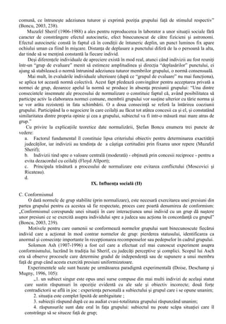de învatare si Albert Bandura (1962) care “reda imitatiei nobletea pierduta” prin dezvoltarea teoriei 
învatarii sociale. 
Bandura îsi propunea sa depaseasca neglijarea aspectelor sociale ale procesului de învatare, 
preluând conceptul de învatare vicarianta * (numita si „învatare fara încercare” / „no-trial learning”) 
pentru a-si preciza conceptia. 
Învatarea vicarianta este definita de Bandura ca „tipul de învatare prin care sunt achizitionate noi 
raspunsuri sau sunt modificate caracteristici ale repertoriilor existente de raspunsuri ca urmare a 
observarii comportamentului altuia si a consecintelor întaritoare a acestui comportament, fara ca 
raspunsurile modelate sa fie realizate în mod deschis în timpul perioadei de expunere” (apud 
Boncu, 2002, 37). 
Expunerea la stimulii modelatori (în cadrul învatarii vicariante) poate produce trei categorii de 
efecte: 
1. Achizitionarea de raspunsuri noi, care nu existau în cadrul repertoriului comportamental al 
subiectului; 
2. Slabirea sau întarirea inhibitiilor subiectilor asupra raspunsurilor comportamentale deja 
elaborate; 
3. Efecte de facilitare a raspunsurilor existente în repertoriul subiectilor, dar utilizate cu o frecventa 
redusa. 
Teoria învatarii sociale afirma ca în procesul de imitatie se achizitioneaza în primul rând 
reprezentari simbolice ale raspunsurilor modelului. Aceasta afirmatie indica deosebirea clara fata 
de studiile psihosociologice anterioare asupra imitatiei, care puneau accentul pe achititia de 
asociatii stimul-raspuns specifice (cum ar fi cele asupra comportamentului mimetic). 
Pentru Alfred Bandura, fenomenele de imitatie sau de modelare includ patru subprocese: 
l. Procesele atentionale – au în vedere activitatea de orientare si activitatea perceptiva a 
observatorului atunci când inregistreaza evenimentele externe; 
II. Procesele de fixare - se refera la procesarea si memorarea comportamentului modelului de catre 
observator (într-o forma simbolica). Organizarea informatiilor cu ajutorul unor coduri eficiente 
usureaza actualizarea si ulterior reproducerea corecta a comportamentului modelului; 
III. Procesele de reproducere motorie pornesc de la reprezentarile simbolice, pentru ghidarea 
performantei imitative. În unele cazuri (datorita unor limite de ordin fizic) desi reprezentarile sunt 
adecvate, nu se poate produce reproducerea motorie; 
IV. Procesele motivationale - regleaza reproducerea efectiva a comportamentuiui modelului, care 
se afla sub controlul factorilor motivationali si al întaririlor externe. Daca exista abilitati motorii 
adecvate, reprezentarea simbolica a raspunsului modelului ghideaza comportamentul imitativ 
numai daca individul este motivat se imite acel model. 
Printre principalele teme în care teoria învatarii sociale a fost concretizata prin demersuri 
aplicative se numara: comportamentul agresiv; judecatile morale; comportamentul de evitare si 
tratarea fobiilor; însusirea rolurilor de sex. 
B. Normalizarea (sau formarea normelor de grup) 
Ceea ce frapeaza în prima instanta în contactul cu grupurile sociale este similaritatea atitudinilor 
si conduitelor membrilor grupului. 
Aceasta similaritate face ca grupul sa actioneze de multe ori ca un singur individ, sub actiunea 
normei de grup. Normalizarea, ca forma de influenta sociala, a fost surprinsa pentru prima data în 
cadrul unui experiment care a marcat începutul epocii “clasice” de evolutie a psihologiei sociale: 
“În 1935, Sherif a modelat procesul de constituire a normelor în laborator. 
Fenomenul fundamental în situatiile de normalizare consta în inexistenta unei norme stabilite 
dinainte, pe care grupul ar impune-o indivizilor fara ca el insusi sa fie sensibil la pozitia acestora. 
Lipsa consensului majoritatii cu privire la raspunsul corect face ca membrii, nesiguri pe 
raspunsurile lor, sa exercite influenta unul asupra altuia si sa sfârseasca prin a adopta o norma 
* Termenul de „vicar” desemneaza la ora actuala un rang (pozitie) în ierarhia ecleziastica; la origine echivala 
cu „reprezentant” sau „loctiitor”. 
 