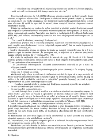 comuna, ce întruneste adeziunea tuturor si exprima pozitia grupului fata de stimulul respectiv” 
(Boncu, 2003, 238). 
Muzafel Sherif (1906-1988) a ales pentru reproducerea în laborator a unor situatii sociale fara 
caracter de constrângere efectul autocinetic, efect binecunoscut de catre fizicieni si astronomi. 
Efectul autocinetic consta în faptul ca în conditii de întuneric deplin, un punct luminos fix apare 
ochiului uman ca fiind în miscare. Distanta de deplasare a punctului difera de la o persoana la alta, 
dar tinde sa se mentina constanta la fiecare individ. 
Desi diferentele individuale de apreciere exista în mod real, atunci când indivizii au fost reuniti 
într-un “grup de evaluare” menit sa estimeze amplitudinea si directia “deplasarilor” punctului, ei 
ajung sa stabileasca o norma întrunind adeziunea tuturor membrilor grupului, o norma consensuala. 
Mai mult, în evaluarile individuale ulterioare (dupa ce “grupul de evaluare” nu mai functiona), 
se aplica tot aceasta norma colectiva. Acest fapt pledeaza convingator pentru acceptarea privata a 
normei de grup, deoarece apelul la norma se produce în absenta presiunii grupului: “Una dintre 
consecintele insemnate ale procesului de normalizare o constituie faptul ca, având posibilitatea sa 
participe activ la elaborarea normei comune, membrii grupului vor sustine ulterior cu tarie norma si 
se vor arata rezistenti in fata schimbarii. O a doua consecinta se refera la întarirea coeziunii 
grupului. Participând la o negociere în care ceilalti au facut tot atâtea concesii ca si el, si constatând 
similaritatea dintre propria opinie si cea a grupului, subiectul va fi intr-o masura mai mare atras de 
grup.” 
Cu privire la explicatiile teoretice date normalizarii, Stefan Boncu enumera trei puncte de 
vedere: 
a. Factorul fundamental îl constituie lipsa criteriului obiectiv pentru determinarea exactitatii 
judecatilor, iar indivizii au tendinta de a câstiga certitudini prin fixarea unor repere (Muzafel 
Sherif); 
b. Indivizii tind spre o valoare centrala (moderata) - obtinuta prin concesii reciproce - pentru a 
evita dezacordul cu ceilalti (Floyd Allport); 
c. Principala trasatura a procesului de normalizare este evitarea conflictului (Moscovici si 
Ricateau). 
d. 
IX. Influenta sociala (II) 
C. Conformismul 
O data normele de grup stabilite (prin normalizare), este necesara exercitarea unei presiuni din 
partea grupului pentru ca acestea sa fie respectate, proces care poarta denumirea de conformism: 
„Conformismul corespunde unei situatii în care interactiunea unui individ cu un grup da nastere 
unor presiuni ce se exercita asupra individului spre a judeca sau actiona în concordanta cu grupul” 
(Boncu, 2003, 239). 
Motivele pentru care oamenii se conformeaza normelor grupului sunt binecunoscute fiecarui 
individ care a actionat în mod contrar normelor de grup: pierderea statusului, identificarea ca 
anormal si consecinte importante în receptionarea recompenselor sau pedepselor în cadrul grupului. 
Solomon Ash (1907-1996) a fost cel care a efectuat cel mai cunoscut experiment asupra 
conformismului, lucrând în traditia lui Sherif, cu judecati perceptive si complici. Scopul lui Asch 
era sa observe procesele care determine gradul de independenta sau de supunere a unui membru 
fata de grup când acesta exercita presiuni uniformizatoare. 
Experimentele sale sunt bazate pe urmatoarea paradigma experimentala (Doise, Deschamp si 
Mugny, 1996, 105): 
„1. un subiect singur este opus unei surse compuse din mai multi indivizi de acelasi statut 
care sustin raspunsuri în opozitie evidenta cu ale sale si obiectiv incorecte; doua forte 
contradictorii se afla in joc : experienta personala a subiectului si grupul care i se opune unanim; 
2. situatia este complet lipsita de ambiguitate ; 
3. subiectii raspund dupa ce au audiat cvasi-totalitatea grupului raspunzând unanim; 
4. raspunsurile sunt date oral în fata grupului: subiectul nu poate scapa situatiei care îl 
constrânge sa se situeze fata de grup; 
 