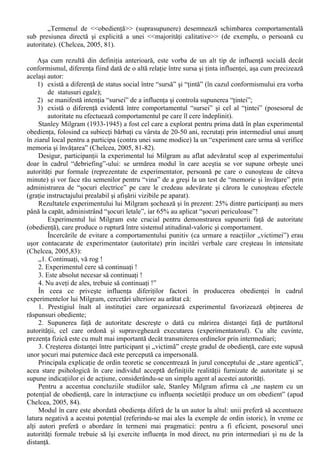 5. consemnul cere subiectilor sa dea raspunsuri personale : nu exista deci presiuni explicite, 
cu atât mai mult cu cât comunicarile interpersonale sunt interzise”. 
Experimentul princeps a lui Ash (1951) folosea ca stimuli perceptivi trei linii verticale, dintre 
care una era egala cu o linie-etalon. Participantul era introdus într-un grup de complici si i se cerea 
ca atunci când îi vine rândul sa aprecieze care dintre linii îi corespunde segmentului-etalon. În total 
erau efectuate 18 astfel de aprecieri, în cadrul carora complicii furnizau raspunsuri eronate 
începând cu a sasea. 
Efectul de conformism era evident, în pofida simplitatii si claritatii sarcinii de efectuat: grupul 
(de complici ai experimentatorului) reuseste sa deformeze judecatile participantului (în medie, 32% 
dintre raspunsuri sunt eronate). Acest efect este descris în mod plastic de Eva Drozda-Senkowska 
(1999, 60): „sub influenta unei majoritati numerice, s-ar putea sa ajungem sa numim negru ceea ce 
e alb.” 
Prin cercetarile ulterioare, Ash adauga doua concluzii: 
- Unanimitatea grupului este o consecinta esentiala a succesului conformismului: prezenta doar a 
unui complice care da raspunsuri corecte (asigurând „suport social”) face ca media raspunsurilor 
incorecte sa scada la 5,5%; 
- Numarul raspunsurilor eronate se mareste în functie de numarul complicilor doar de la 1 la 4, 
pentru ca apoi sa ramâna constant: „În paradigma Ash, o majoritate de 4 exercita aproximativ 
aceeasi influenta ca si una de 15” (Boncu, 2003, 140). 
Cu privire la explicatiile date conformarii la normele de grup, M. Deutsh si H.B. Gerard 
avansau ipoteza conform careia oamenii sunt supusi la doua categorii de influenta (Chelcea, 2005, 
79), care pot actiona adesea concomitent: 
i) Conformarea informationala: utilizeaza comportamentul celorlalti ca pe o sursa de 
informare corecta; 
ii) Conformarea normativa: accepta norma grupului pentru ca doresc sa fie acceptati de grup, 
pentru a nu fi criticati sau izolati. 
O diferenta majora între normalizare si conformism este data de faptul ca în experimentele lui 
Sherif asupra normalizarii influenta exercitata de grup era profunda si durabila (norma de grup se 
utiliza si în cadrul evaluarilor ulterioare a „miscarilor” punctului luminos), pe când în urma 
experimentelor lui Ash nu se întâmpla acelasi lucru. 
Concluzia teoretica, conform careia exista doua forme majore de schimbari ale atitudinii: 
- în mod privat (latent) prin normalizare; 
- în mod manifest (prin conformism). 
Aceasta distinctie între privat si manifest în schimbarea atitudinala are consecinte majore de 
ordin practic: „din punct de vedere al aplicatiilor, un raspuns preluat de catre subiect în mod 
profund si durabil, integrat în sistemul sau de valori si reinterat de el însusi în fiecare situatie 
adecvata, în lipsa constrângerii sursei de influenta, reprezinta un succes mai mare decât unul însusit 
formal, fara convingere si lepadat îndata ce presiuinea sursei slabeste” (Boncu, 2003, 242). 
Pentru Helbert Kelman (1958), exista trei procese de influenta sociala: 
I. Complezenta, care echivaleaza cu o influenta manifesta si apare din cauza dorintei persoanei de a 
primi reactii favorabile din partea celorlalti. Preluarea influentei se bazeaza pe mijloacele de 
control pe care sursa le are asupra tintei, iar modificarile aduse tintei sunt de ordin superficial si 
tranzitoriu; 
II. Identificarea care este strâns legata de unele caracteristici ale sursei (aceasta este atractiva, 
simpatica sau are o relatie satisfacatoare cu „tinta”); 
III. Interiorizarea, care presupune acceptarea privata a influentei, întrucât comportamentul indus 
este congruent cu propriul sistem de valori. 
Doua dintre procesele descrise de Kelman sunt asemanatoare cu formele postulate de Deutsh si 
Gerard: interiorizarea prezinta similaritati cu influenta informationala, iar complezenta cu influenta 
normativa. 
E. Obedienta 
 