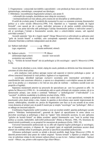 Bibliografia minima obligatorie: 
Andronic, Razvan-Lucian [2006] (2007). Elemente de psihologie sociala (editia a II-a). Brasov, 
Sibiu: Editura Psihomedia. 
Marica, Simona (1998). Psihologie sociala. Bucuresti: Editura Fundatiei “România de Mâine”. 
Bibliografie facultativa: 
Chelcea, Septimiu. (coord.). Psihosociologie. Teorie si aplicatii. Bucuresti: Editura Economica. 
Monteil, Jean-Marc. [1989] (1997) Educatie si formare. Perspective psihosociale 
 
Iasi: Editura 
Polirom. 
Neculau, Adrian (coord.). [2003](2004). Manual de psihologie sociala. Iasi: Editura Polirom 
Radu, I, Ilut, P., Matei, L. (1994). Psihologie sociala. Cluj-Napoca: Editura EXE SRL. 
Prezentarea cursului: 
I. Psihologia Sociala: specific si domeniu de studiu 
Termenul de “psihologie sociala” se refera la “doua lucruri bine distincte” (Ralea si Herseni, 
1966, 5): atât la psihologia sociala ca fenomen (“anumite activitati sau procese psihice cu aspecte 
sau implicatii sociale”), cât si la “cercetarile si cunostintele stiintifice despre aceste fenomene” ( la 
psihologia sociala ca stiinta ). 
Aceasta remarca (cuprinsa în primul volum consacrat domeniului psihologiei sociale aparut la 
noi în perioada postbelica) nu si-a pierdut consistenta. În ceea ce priveste psihologia sociala ca 
fenomen, aceasta are o puternica prezenta în cadrul vietii cotidiene, iar manifestarile acestuia sunt 
cel mai frecvent surprinse în formule „condensate”, sub forma proverbelor si zicatorilor. 
Psihologia Sociala ca stiinta are o prezenta mai putin pregnanta în România de astazi: nu 
exista ca specializare distincta la nivelul studiilor superioare, programele de masterat în acest 
domeniu au început sa se dezvolte abia în acest secol, iar dezvoltarea unor teme de psihologie 
sociala prin elaborarea unor teze de doctorat se face înca sub „umbrela” catedrelor Psihologie sau 
Sociologie. 
Aceasta întârziere de dezvoltare a Psihologiei Sociale ca stiinta tine – în mare parte – de 
particularitatile evolutiei stiintelor socio-umane înregistrate la noi în perioada postbelica. Datorita 
unor decizii de ordin politic, nu a putut fi parcurs (înca) pâna la capat drumul spre un statut clar 
conturat al acestei stiinte în România. 
Evolutia spre dobândirea caracterului de stiinta autonoma a Psihologiei Sociale poate fi 
urmarita prin folosirea modelului elaborat de Mattei Dogan si Robert Pahre (1997). 
“Stiintele sociale se trag, evident, din filosofie, pe care o putem diviza în doua ramuri: filosofia 
naturii si filosofia moralei. Aceste doua ramuri aveau sa devina stiintele naturale si stiintele 
sociale” (Dogan si Pahre, 1997, 71). Ulterior acestei separari (teoretice) stiintele sociale “începeau 
prin a dezvolta nucleul central înainte de a se extinde si a se diviza”. 
Pentru Dogan si Pahre, inovatia în stiintele sociale (care variaza între limite foarte largi, 
pornind de la o simpla explicatie statistica pâna la sinteza lucrarilor dintr-un domeniu) apare cel 
mai adesea la intersectia dintre doua discipline – unde produce, de altfel, rezultatele cele mai 
importante. Aparent paradoxal, inovatia “constituie totodata cauza si efectul unei fragmentari 
neîntrerupte a stiintelor sociale în specializari înguste si al recombinarii acestor specialitati într-o 
maniera transversala”. 
Modelul propus de Dogan si Pahre descrie evolutia stiintelor sociale ca un proces, care 
cuprinde: 
1. Specializarea: trecerea de la planul teoretic la cel al cercetarilor concrete presupune o îngustare a 
câmpului de interes al unui numar de oameni de stiinta si o focalizare a atentiei acestora pe 
problema studiata; 
 