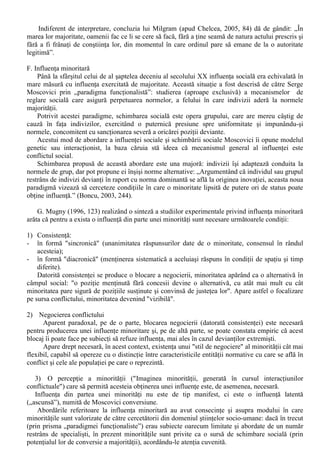 „Termenul de obedienta (suprasupunere) desemneaza schimbarea comportamentala 
sub presiunea directa si explicita a unei majoritati calitative (de exemplu, o persoana cu 
autoritate). (Chelcea, 2005, 81). 
Asa cum rezulta din definitia anterioara, este vorba de un alt tip de influenta sociala decât 
conformismul, diferenta fiind data de o alta relatie între sursa si tinta influentei, asa cum precizeaza 
acelasi autor: 
1) exista a diferenta de status social între “sursa” si “tinta” (în cazul conformismului era vorba 
de statusuri egale); 
2) se manifesta intentia “sursei” de a influenta si controla supunerea “tintei”; 
3) exista o diferenta evidenta între comportamentul “sursei” si cel al “tintei” (posesorul de 
autoritate nu efectueaza comportamentul pe care îl cere îndeplinit). 
Stanley Milgram (1933-1945) a fost cel care a explorat pentru prima data în plan experimental 
obedienta, folosind ca subiecti barbati cu vârsta de 20-50 ani, recrutati prin intermediul unui anunt 
în ziarul local pentru a participa (contra unei sume modice) la un “experiment care urma sa verifice 
memoria si învatarea” (Chelcea, 2005, 81-82). 
Desigur, participantii la experimental lui Milgram au aflat adevaratul scop al experimentului 
doar în cadrul “debriefing”-ului: se urmarea modul în care acestia se vor supune orbeste unei 
autoritati pur formale (reprezentate de experimentator, persoana pe care o cunosteau de câteva 
minute) si vor face rau semenilor pentru “vina” de a gresi la un test de “memorie si învatare” prin 
administrarea de “socuri electrice” pe care le credeau adevarate si carora le cunosteau efectele 
(gratie instructajului prealabil si afisarii vizibile pe aparat). 
Rezultatele experimentului lui Milgram socheaza si în prezent: 25% dintre participanti au mers 
pâna la capat, administrând “socuri letale”, iar 65% au aplicat “socuri periculoase”! 
Experimentul lui Milgram este crucial pentru demonstrarea supunerii fata de autoritate 
(obedienta), care produce o ruptura între sistemul atitudinal-valoric si comportament. 
Încercarile de evitare a comportamentului punitiv (ca urmare a reactiilor „victimei”) erau 
usor contacarate de experimentator (autoritate) prin incitari verbale care cresteau în intensitate 
(Chelcea, 2005,83): 
„1. Continuati, va rog ! 
2. Experimentul cere sa continuati ! 
3. Este absolut necesar sa continuati ! 
4. Nu aveti de ales, trebuie sa continuati !” 
În ceea ce priveste influenta diferitilor factori în producerea obedientei în cadrul 
experimentelor lui Milgram, cercetari ulteriore au aratat ca: 
1. Prestigiul înalt al institutiei care organizeaza experimentul favorizeaza obtinerea de 
raspunsuri obediente; 
2. Supunerea fata de autoritate descreste o data cu marirea distantei fata de purtatorul 
autoritatii, cel care ordona si supravegheaza executarea (experimentatorul). Cu alte cuvinte, 
prezenta fizica este cu mult mai importanta decât transmiterea ordinelor prin intermediari; 
3. Cresterea distantei între participant si „victima” creste gradul de obedienta, care este supusa 
unor socuri mai puternice daca este perceputa ca impersonala. 
Principala explicatie de ordin teoretic se concentreaza în jurul conceptului de „stare agentica”, 
acea stare psihologica în care individul accepta definitiile realitatii furnizate de autoritate si se 
supune indicatiilor ei de actiune, considerându-se un simplu agent al acestei autoritati. 
Pentru a accentua concluziile studiilor sale, Stanley Milgram afirma ca „ne nastem cu un 
potential de obedienta, care în interactiune cu influenta societatii produce un om obedient” (apud 
Chelcea, 2005, 84). 
Modul în care este abordata obedienta difera de la un autor la altul: unii prefera sa accentueze 
latura negativa a acestui potential (referindu-se mai ales la exemple de ordin istoric), în vreme ce 
alti autori prefera o abordare în termeni mai pragmatici: pentru a fi eficient, posesorul unei 
autoritati formale trebuie sa îsi exercite influenta în mod direct, nu prin intermediari si nu de la 
distanta. 
 