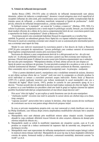 Indiferent de interpretare, concluzia lui Milgram (apud Chelcea, 2005, 84) da de gândit: „În 
marea lor majoritate, oamenii fac ce li se cere sa faca, fara a tine seama de natura actului prescris si 
fara a fi frânati de constiinta lor, din momentul în care ordinul pare sa emane de la o autoritate 
legitima”. 
F. Influenta minoritara 
Pâna la sfârsitul celui de al saptelea deceniu al secolului XX influenta sociala era echivalata în 
mare masura cu influenta exercitata de majoritate. Aceasta situatie a fost descrisa de catre Serge 
Moscovici prin „paradigma functionalista”: studierea (aproape exclusiva) a mecanismelor de 
reglare sociala care asigura perpetuarea normelor, a felului în care indivizii adera la normele 
majoritatii. 
Potrivit acestei paradigme, schimbarea sociala este opera grupului, care are mereu câstig de 
cauza în fata indivizilor, exercitând o puternica presiune spre uniformitate si impunându-si 
normele, concomitent cu sanctionarea severa a oricarei pozitii deviante. 
Acestui mod de abordare a influentei sociale si schimbarii sociale Moscovici îi opune modelul 
genetic sau interactionist, la baza caruia sta ideea ca mecanismul general al influentei este 
conflictul social. 
Schimbarea propusa de aceasta abordare este una majora: indivizii îsi adapteaza conduita la 
normele de grup, dar pot propune ei însisi norme alternative: „Argumentând ca individul sau grupul 
restrâns de indivizi devianti în raport cu norma dominanta se afla la originea inovatiei, aceasta noua 
paradigma vizeaza sa cerceteze conditiile în care o minoritate lipsita de putere ori de status poate 
obtine influenta.” (Boncu, 2003, 244). 
G. Mugny (1996, 123) realizând o sinteza a studiilor experimentale privind influenta minoritara 
arata ca pentru a exista o influenta din parte unei minoritati sunt necesare urmatoarele conditii: 
1) Consistenta: 
- în forma sincronica (unanimitatea raspunsurilor date de o minoritate, consensul în rândul 
acesteia); 
- în forma diacronica (mentinerea sistematica a aceluiasi raspuns în conditii de spatiu si timp 
diferite). 
Datorita consistentei se produce o blocare a negocierii, minoritatea aparând ca o alternativa în 
câmpul social: o pozitie mentinuta fara concesii devine o alternativa, cu atât mai mult cu cât 
minoritatea pare sigura de pozitiile sustinute si convinsa de justetea lor. Apare astfel o focalizare 
pe sursa conflictului, minoritatea devenind vizibila. 
2) Negocierea conflictului 
Aparent paradoxal, pe de o parte, blocarea negocierii (datorata consistentei) este necesara 
pentru producerea unei influente minoritare si, pe de alta parte, se poate constata empiric ca acest 
blocaj îi poate face pe subiecti sa refuze influenta, mai ales în cazul deviantilor extremisti. 
Apare drept necesara, în acest context, existenta unui stil de negociere al minoritatii cât mai 
flexibil, capabil sa opereze cu o distinctie între caracteristicile entitatii normative cu care se afla în 
conflict si cele ale populatiei pe care o reprezinta. 
3) O perceptie a minoritatii (Imaginea minoritatii, generata în cursul interactiunilor 
conflictuale) care sa permita acesteia obtinerea unei influente este, de asemenea, necesara. 
Influenta din partea unei minoritati nu este de tip manifest, ci este o influenta latenta 
(„ascunsa”), numita de Moscovici conversiune. 
Abordarile referitoare la influenta minoritara au avut consecinte si asupra modului în care 
minoritatile sunt valorizate de catre cercetatorii din domeniul stiintelor socio-umane: daca în trecut 
(prin prisma „paradigmei functionaliste”) erau subiecte oarecum limitate si abordate de un numar 
restrâns de specialisti, în prezent minoritatile sunt privite ca o sursa de schimbare sociala (prin 
potentialul lor de conversie a majoritatii), acordându-le atentia cuvenita. 
 