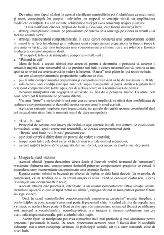 X. Tehnici de influenta interpersonala 
Stefan Boncu (2002, 354-355) arata ca tehnicile de influenta interpersonala sunt adesea 
denumite „tehnici de inducere a complezentei”, deoarece vizeaza atingerea unui nivel superficial al 
receptarii influentei de catre tinta, prin manifestarea unui conformism public (complezenta) fata de 
intentia sursei de influenta: „o schimbare manifesta, temporara si lipsita de profunzime”. Astfel 
privite, tehnicile de influenta interpersonala au „valente manipulatorii”. 
În limbajul comun “a manipula” are sensul de “a mânui, a manevra” (Breban, 1992, 589). Cu 
referire la persoane, manipularea este o tema majora în psihologia sociala, întrucât „nu exista decât 
doua moduri eficiente de a obtine de la cineva comportamentul dorit de noi: exercitarea puterii (sau 
a raporturilor de forta) si manipularea” (Joule si Beauvois,1997). 
Exercitarea puterii este considerata îndeobste fireasca în organizatiile cu o ierarhie bine 
stabilita. În general, un subordonat gaseste firesc faptul de a se supune ordinelor superiorului sau. 
Persoana în cauza are constiinta existentei unei situatii în care se actioneaza prin intermediul puterii 
sau a existentei unui raport de forte. 
Modul în care indivizii reactioneaza la exercitarea puterii a fost descris de Joule si Beauvois 
(1997,8) prin conceptul de rationalizare: “proces psihologic care conduce oamenii sa recunoasca 
drept legitime comportamentele smulse prin exercitarea fortei”. 
Încercarea de obtinere a unui comportament dorit de la o alta persoana are loc - de cele mai 
multe ori - în absenta posibilitatii reale de exercitare a puterii sau fara existenta unor mijloace de 
presiune. Efectul dorit poate fi obtinut în aceste cazuri prin folosirea argumentatiei sau a seductiei, 
dar mai ales prin manipulare: “Manipularea ramâne, în fond, ultima salvare de care dispun cei 
lipsiti de putere sau mijloace de presiune. Ea mai prezinta avantajul de a nu parea ce este si de a da 
celuilalt sentimentul de libertate ”. Datorita prezentei acestui sentiment de libertate, supunerea e 
liber consimtita, toti cei implicati (manipulatori si manipulati) sunt - în principiu - multumiti. 
Chiar si pentru detinatorii puterii, manipularea este o modalitate tentanta de actiune, deoarece 
se pot obtine aceleasi efecte dar cu “costuri” mult mai mici în comparatie cu efectele produse la 
nivel individual ca urmare a exercitarii presiunii asupra indivizilor. Pentru Joule si Beauvois 
(1997,15) o prima explicatie teoretica care trebuie mentionata în cazul manipularii este cea a 
“efectului de înghet” (Kurt Lewin, 1947), produs în cazurile în care persoanele ajung sa ia o 
decizie. “Tocmai aceasta idee de aderenta la decizia luata traduce notiunea de efect de înghet. Totul 
se petrece ca si cum hotarârea (cu precadere când este luata în grup) ar îngheta sistemul de optiuni 
posibile focalizând individul pe comportamentul cel mai direct atasat deciziei sale”. 
Prin acest “efect de înghet” se pot explica si unele fenomene care tin de auto-manipulare: 
- “cheltuiala inutila”: investim mai mult în actiunile în cursul carora am cheltuit deja ceva (bani, 
timp, energie); 
- “capcana ascunsa”: perseveram într-o actiune în derulare, chiar daca aceasta devine neobisnuit 
de costisitoare sau nu ne mai putem atinge obiectivele propuse initial. 
În ceea ce priveste manipularea propriu-zisa, cea mai cunoscuta si citata clasificare este cea a 
lui Philip Zimbardo, care folosea drept criteriu amplitudinea modificarilor efectuate într-o anumita 
situatie sociala: 
a. Manipularile mici sunt obtinute prin modificari minore aduse situatiei sociale. Exemplele 
abunda în viata cotidiana: diferitele trucuri folosite de catre cersetori, obtinerea de donatii prin 
oferirea initiala de obiecte etc.; 
b. Manipularile medii se refera la modificari importante ale situatiilor sociale, cum ar fi cele 
produse cu scopul de a induce sentimentul de supunere fata de autoritati sau, dimpotriva, sa 
declanseze revolte; 
c. Manipularile mari sunt reprezentate de influenta manipulatorie exercitata asupra întregii culturi 
în mijlocul careia traieste individul. Manipularile de acest tip stau la baza raspândirii diferitelor 
curente de opinie, formeaza traditii si obiceiuri, contureaza mentalitati, determina curente “la 
moda” s.a.m.d. 
 