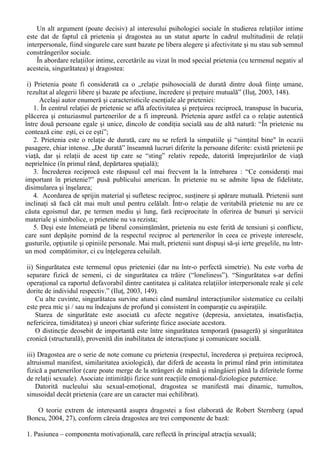 XI. Relatiile interpersonale 
Relatiile interpersonale sunt de o mare diversitate, iar importanta pentru cei implicati în ele 
care poate varia foarte mult. Pantelimon Golu (2003, 192-316) le clasifica în functie de 
modalitatea de relationare în urmatoarele categorii: 
A. Relatiile functionale 
Relatiile functionale (sau ocupationale) exprima interactiunea între indivizi în procesul 
rezolvarii în comun a sarcinilor. Desi exista o permanenta tentatie a abordarii relatiei om-sarcina de 
munca doar în maniera tehnica (prin refeirea doar la mijloacele tehnice folosite), exista întotdeauna 
si elemente de raportare interpersonala. 
Mecanismul de realizare a relatiilor interpersonale este cel al contactelor perceptiv-comunicative 
explicite (care puncteaza derularea actului de munca), fie prin intermediul 
reprezentarilor asupra actiunilor coechipierilor. 
B. Relatiile intercomunicative 
Comunicarea constituie forma fundamentala de interactiune interpersonala: „În comunicare, 
interactiunea si influenta îsi afla mecanismul mediator, instrumentul lor de realizare, dupa cum în 
intercunoastere îsi afla orizontul, perspectiva si calea de acces la constientizare” (Golu, 2003, 193). 
C. Relatiile intercognitive 
Perceptia interpersonala are ca obiect fiinta umana, ceea ce atrage dupa sine o serie de 
consecinte: 
- individul perceput este el însusi o fiinta care percepe; 
- individul perceput dispune de motivatii si atitudini proprii si se caracterizeaza prin anumite 
dispozitii mai mult sau mai putin stabile. 
Modul în care se realizeaza perceptia persoanelor a fost pe larg analizat în cadrul capitolului 
consacrat perceptiei sociale (vz. 6.2. - 6.7.). 
D. Relatiile simpatetice (de afinitate, preferentiale, socioafective) 
Satisfacerea trebuintelor prin intermediul realizarii unei relatii cu altul confera vietii psihice 
echilibrul si satisfactia necesare evitarii anxietatii si disconfortului psihic. Exista cel putin trei 
aspecte ale trebuintei de relationare cu ceilalti (Golu, 2003, 252) : 
a) incluziunea (trebuinta de incluziune); 
b) controlul (trebuinta de control); 
c) afectiunea (trebuinta de afectiune). 
Clasificarea lui P. Golu mai include înca doua tipuri de modalitati de realizare a relatiilor 
interpersonale (comportamentul interpersonal prosocial si agresiunea interpersonala) care constituie 
obiectul urmatoarelor doua cursuri, datorita complexitatii acestor tipuri de comportament. 
Dintre cele patru modalitati de realizare a relatiilor interpersonale descrise anterior, cercetarile 
privind ultima categorie, cea a relatiilor simpatetice (si în mod special, cele intime) atrag interesul 
din mai multe puncte de vedere: 
- psihologia sociala poate „patrunde” în universul relatiilor intime mai usor decât alte stiinte pentru 
care acest tip de relatii este important ca tema de studiu, datorita teoriilor si metodologiei 
dezvoltate în ultimele decenii; 
- exista o vizibila schimbare a institutiei familiei în societatea contemporana, ceea ce sugereaza 
schimbari majore în modul în care oamenii relationeaza în plan intim, iar aceste schimbari ar trebui 
cunoscute; 
- de multe ori, cei care studiaza psihologia sociala sunt la vârsta marilor optiuni în ceea ce priveste 
viata intima, de unde si interesul cursantilor pentru aceasta tema. 
 