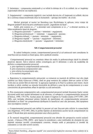 Un alt argument (poate decisiv) al interesului psihologiei sociale în studierea relatiilor intime 
este dat de faptul ca prietenia si dragostea au un statut aparte în cadrul multitudinii de relatii 
interpersonale, fiind singurele care sunt bazate pe libera alegere si afectivitate si nu stau sub semnul 
constrângerilor sociale. 
În abordare relatiilor intime, cercetarile au vizat în mod special prietenia (cu termenul negativ al 
acesteia, singuratatea) si dragostea: 
i) Prietenia poate fi considerata ca o „relatie psihosociala de durata dintre doua fiinte umane, 
rezultat al alegerii libere si bazate pe afectiune, încredere si pretuire mutuala” (Ilut, 2003, 148). 
Acelasi autor enumera si caracteristicile esentiale ale prieteniei: 
1. În centrul relatiei de prietenie se afla afectivitatea si pretuirea reciproca, transpuse în bucuria, 
placerea si entuziasmul partenerilor de a fi impreuna. Prietenia apare astfel ca o relatie autentica 
între doua persoane egale si unice, dincolo de conditia sociala sau de alta natura: “În prietenie nu 
conteaza cine esti, ci ce esti”; 
2. Prietenia este o relatie de durata, care nu se refera la simpatiile si “simtitul bine în ocazii 
pasagere, chiar intense. „De durata” înseamna lucruri diferite la persoane diferite: exista prietenii pe 
viata, dar si relatii de acest tip care se “sting” relativ repede, datorita împrejurarilor de viata 
neprielnice (în primul rând, departarea spatiala); 
3. Încrederea reciproca este raspusul cel mai frecvent la la întrebarea : “Ce considerati mai 
important în prietenie?” pusa publicului american. În prietenie nu se admite lipsa de fidelitate, 
disimularea si înselarea; 
4. Acordarea de sprijin material si sufletesc reciproc, sustinere si aparare mutuala. Prietenii sunt 
inclinati sa faca cât mai mult unul pentru celalalt. Într-o relatie de veritabila prietenie nu are ce 
cauta egoismul dar, pe termen mediu si lung, fara reciprocitate în oferirea de bunuri si servicii 
materiale si simbolice, o prietenie nu va rezista; 
5. Desi este întemeiata pe liberul consimtamânt, prietenia nu este ferita de tensiuni si conflicte, 
care sunt depasite pornind de la respectul reciproc al pertenerilor în ceea ce priveste interesele, 
gusturile, optiunile si opiniile personale. Mai mult, prietenii sunt dispusi sa-si ierte greselile, nu într-un 
mod compatimitor, ci cu întelegerea celuilalt. 
ii) Singuratatea este termenul opus prieteniei (dar nu într-o perfecta simetrie). Nu este vorba de 
separare fizica de semeni, ci de singuratatea ca traire (“loneliness”). “Singuratatea s-ar defini 
operational ca raportul defavorabil dintre cantitatea si calitatea relatiilor interpersonale reale si cele 
dorite de individul respectiv.” (Ilut, 2003, 149). 
Cu alte cuvinte, singuratatea survine atunci când numarul interactiunilor sistematice cu ceilalti 
este prea mic si / sau nu îndeajuns de profund si consistent în comparatie cu aspiratiile. 
Starea de singuratate este asociata cu afecte negative (depresia, anxietatea, insatisfactia, 
nefericirea, timiditatea) si uneori chiar suferinte fizice asociate acestora. 
O distinctie deosebit de importanta este între singuratatea temporara (pasagera) si singuratatea 
cronica (structurala), provenita din inabilitatea de interactiune si comunicare sociala. 
iii) Dragostea are o serie de note comune cu prietenia (respectul, încrederea si pretuirea reciproca, 
altruismul manifest, similaritatea axiologica), dar difera de aceasta în primul rând prin intimitatea 
fizica a partenerilor (care poate merge de la strângeri de mâna si mângâieri pâna la diferitele forme 
de relatii sexuale). Asociate intimitatii fizice sunt reactiile emotional-fiziologice puternice. 
Datorita nucleului sau sexual-emotional, dragostea se manifesta mai dinamic, tumultos, 
sinusoidal decât prietenia (care are un caracter mai echilibrat). 
O teorie extrem de interesanta asupra dragostei a fost elaborata de Robert Sternberg (apud 
Boncu, 2004, 27), conform careia dragostea are trei componente de baza: 
1. Pasiunea – componenta motivationala, care reflecta în principal atractia sexuala; 
 