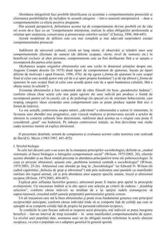 2. Intimitatea – componenta emotionala si se refera la dorinta de a fi cu celalalt, de a-i împartasi 
experientele (fericite sau neplacute); 
3. Angajamentul – componenta cognitiva, care include decizia de a fi împreuna cu celalalt, decizia 
de a continua relatia (reafirmata chiar în momentele – aproape inevitabile - de criza). 
Meritul principal al teoriei lui Sternberg este flexibilitatea în aplicare, orice relatie de 
dragoste putând fi descrisa prin combinarea acestor „ingrediente de baza”. 
Astfel, prin notarea cu „+” a prezentei unei componente si cu „-” a absentei acesteia, se 
obtin urmatoarele tipuri de dragoste: 
a. Dragostea pasionala = + pasiune + intimitate – angajament; 
b. Dragostea prieteneasca = + intimitate + angajament – pasiune; 
c. Dragostea nebuna = + pasiune – intimitate – angajament; 
d. Dragostea stupida* = + pasiune + angajament – intimitate; 
e. Dragostea desavârsita = + pasiune + angajament + intimitate; 
XII. Comportamentul prosocial 
În cadrul limbajului comun, comportamentul prosocial si cel antisocial sunt considerate în 
mod frecvent (si eronat) ca fiind opuse, într-o perfecta simetrie. 
Comportamentul prosocial nu constituie obiect de studiu în psihosociologie decât în ultimele 
doua-trei decenii. Într-o relativa ordine cronologica, pot fi delimitate o serie de modalitati de 
definire a comportamentului prosocial: 
a. prin raportare la comportamentele antisociale; 
b. prin enumerarea componentelor sale; 
c. prin referire la consecintele sale; 
d. în maniera integralista. 
a. Raportarea la comportamentele antisociale s-a remarcat ca maniera de definire mai ales dupa 
celebrul caz Kitty Genovese (1964), când un grup numeros de cetateni dintr-un cartier al New 
York-ului au asistat fara sa intervina la agresarea repetata si în final la uciderea unei tinere. Acest 
incident si altele similare au stimulat încercarile de definire a unui tip de comportament si a unor 
caracteristici de personalitate aflate în opozitie cu cele antisociale. 
b. Prin enumerarea componentelor sale, comportamentul prosocial include fenomene foarte variate 
devenind astfel mai usoara delimitarea sa de altruism, ca subspecie a comportamentului prosocial 
(Chelcea, 1990, 178-179). Acelasi punct de vedere îl regasim la Vanden Zaden (1977/1987, 299- 
300), care includea altruismul printre formele de manifestare ale comportamentului prosocial, 
definindu-l ca fiind “un comportament desfasurat în beneficiul unei alte persoane, fara asteptarea 
unei recompense externe ”. 
c. Comportamentul prosocial este definit în prezent cel mai frecvent prin referire la consecintele 
sale (Sigelman, 1972/1993, 286), în pofida faptului ca delimitarea acestui tip de comportament nu 
poate fi facuta doar prin atestarea prezentei unor efecte pozitive. 
d. În maniera integralista, comportamentul prosocial este abordat din perspectiva teoriei actiunii 
sociale - Chelcea (1990, 2003) - prin luarea în considerare a unei multitudini de elemente de care 
depinde actiunea sociala: circumstantele concrete, situatia reala si perceperea ei (modul de 
cunoastere a ei de catre actorii sociali). 
* Pentru Robert Sternberg, „dragostea stupida” este caracteristica legaturilor amoroase dintre vedetele de la 
Hollywood. 
 