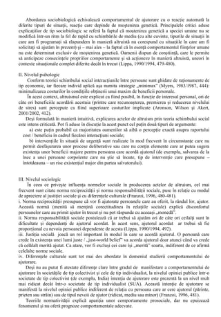 Abordarea integralista face posibila identificarea cu acuratete a comportamentelor prosociale si 
eliminarea posibilitatilor de includere în aceasta categorie - într-o maniera interpretativa - doar a 
comportamentelor cu efecte pozitive pregnante. 
Din aceasta perspectiva, delimitarea acestui tip de comportamente devine posibila ori de câte 
ori avem de-a face cu un “comportament intentionat, realizat în afara obligatiilor profesionale si 
orientat spre sustinerea, conservarea si promovarea valorilor sociale” (Chelcea, 1996, 444-445). 
Acesta modalitate de definire este cea mai completa si mai adecvata surprinderii esentei 
comportamentului prosocial. 
Indiferent de universul cultural, exista un lung istoric al observarii si relatarii unor acte 
comportamentale efectuate de oameni (de diferite ocupatii, vârste, nivel de instruire etc.) în 
beneficiul exclusiv al altor persoane, comportamente care au fost desfasurate fara a se astepta o 
recompensa din partea celui ajutat. 
Dezbaterea asupra originilor altruismului este una veche în domeniul stiintelor despre om. 
Auguste Compte descria (în 1875) doua tipuri de comportament de ajutorare, bazate pe tipuri 
diferite de motivatii ( apud Franzoi, 1996, 476): de tip egoist („forma de ajutorare în care scopul 
final al celui care acorda ajutor este cel de a-si spori propria bunastare”) si de tip altruist („forma de 
ajutorare în care scopul final al celui care acorda ajutor este de a spori bunastarea celuilalt, fara a 
obtine nimic în schimb”). 
Existenta altruismului a fost contestata atât de catre filosofi (în baza „paradoxului hedonic”, 
conform caruia chiar actele cele mai putin egoiste ale unui individ pot produce o forma de 
recompensa pentru cel în cauza), cât si de psihologi (în special cei de orientare behaviorista, care 
resping categoric ideea existentei unui comportament care se poate produce repetat fara nici o 
forma de întârire). 
La ora actuala, controversa asupra naturii „adevarate” a altruismului a scazut în intensitate, în 
favoarea unei abordari mai pragmatice, care vizeaza studierea si promovarea sociala a actelor de 
altruism în contexte culturale bine determinate, indiferent daca acestea au o origine care poate fi 
considerata „pura” sau hedonica. Pe masura controversei initiale, au fost dezvoltate mai multe 
cadre teoretice menite sa explice altruismul. 
O prezentare detaliata, urmata de compararea si evaluarea acestor cadre teoretice este realizata 
de David G. Myers (1983/1987, 441-455): 
I. Nivelul biologic 
În cele trei decenii care s-au scurs de la enuntarea principiilor sociobiologiei, definita ca „studiul 
sistematic al bazei biologice a întregului comportament social” (Wilson, 1975/2003, 26), efectele 
acestei abordari si-au facut simtita prezenta în abordarea principalelor teme ale psihosociologiei. În 
ceea ce priveste altruismul, aceasta este „problema teoretica centrala a sociobiologiei” (Wilson, 
1975/2003, 25-26). Altruismul este abordat pe larg în „Sociobiologia” lui Edward O. Wilson (în 
cadrul capitolului „Selectia de grup si altruismul”) atât prin realizarea unei paralele cu manifestari 
similare din regnul animal, cât si prin abordarea unor aspecte specific umane, trocul si altruismul 
reciproc (Wilson, 1975/2003, 404-407). 
Explicat prin influenta factorilor genetici, altruismul poate fi înteles prin apelul la principiile 
evolutioniste. Un mecanism întâlnit si la alte specii este selectia pe criterii de rudenie / „kindship 
selection”, conform caruia indivizii au tendinta de a îsi sprijini rudele consangvine sa 
supravietuiasca, crescând astfel sansele perpetuarii patrimoniului genetic comun. 
Un alt mecanism care sta la baza altruismului si poate avea fundamente generice este principiul 
reciprocitatii anticipate, conform caruia individul tinde sa se comporte fata de ceilalti asa cum se 
asteapta sa se comporte ceilalti fata de propria lui persoana (altruism reciproc). 
În conditiile în care fiecare individ ar respecta acest principiu, toti indivizii ar putea înregistra 
beneficii – într-un interval de timp rezonabil – în urma manifestarii comportamentului de ajutor. 
La nivelul unei populatii date, asumarea unui set de obligatii morale referitoare la actele altruiste 
reciproce, va crea o populatie cu o adaptare genetica în general sporita. 
 