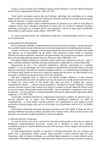 Abordarea sociobiologica echivaleaza comportamentul de ajutorare cu o reactie automata la 
diferite tipuri de situatii, reactie care depinde de mostenirea genetica. Principalele critici aduse 
explicatiilor de tip sociobiologic se refera la faptul ca mostenirea genetica a speciei umane nu se 
modifica într-un ritm la fel de rapid cu schimbarile de mediu (cu alte cuvinte, tipurile de situatii în 
care am fi programati sa raspundem în maniera altruista nu corespund cu situatiile în care am fi 
solicitati sa ajutam în prezent) si – mai ales – la faptul ca în esenta comportamentul fiintelor umane 
nu este determinat exclusiv de mostenirea genetica. Oamenii dispun de constiinta, care le permite 
sa anticipeze consecintele propriilor comportamente si sa actioneze în maniera altruista, uneori în 
contexte situationale complet diferite decât în trecut (Lippa, 1990/1994, 479-480). 
II. Nivelul psihologic 
Conform teoriei schimbului social interactiunile între persoane sunt ghidate de rationamente de 
tip economic, iar fiecare individ aplica asa numita strategie „minimax” (Myers, 1983/1987, 444): 
minimalizarea costurilor în conditiile obtinerii unui maxim de beneficii personale. 
În acest context, altruismul este explicat ca fiind posibil, în functie de interesul personal, ori de 
câte ori beneficiile acordarii acestuia (printre care recunoasterea, premierea si reducerea nivelului 
de stres) sunt percepute ca fiind superioare costurilor implicate (Aronson, Wilson si Akert, 
2001/2002, 412). 
Desi formulata în maniera intuitiva, explicarea actelor de altruism prin teoria schimbului social 
este intens criticata. Pot fi aduse în discutie la acest punct cel putin doua tipuri de argumente: 
a) este putin probabil ca majoritatea oamenilor sa aiba o perceptie exacta asupra raportului 
cost / beneficiu în cadrul fiecarei interactiuni sociale; 
b) interventiile în situatii de urgenta sunt realizate în mod frecvent în circumstante care nu 
permit desfasurarea unor procese deliberative sau care nu contin elemente care ar putea sugera 
existenta unor beneficii majore pentru persoana care acorda ajutorul (de exemplu, salvarea de la 
înec a unei persoane corpolente care nu stie sa înoate, tip de interventie care presupune – 
întotdeauna – un risc existential major din partea salvatorului). 
III. Nivelul sociologic 
În ceea ce priveste influenta normelor sociale în producerea actelor de altruism, cel mai 
frecvent sunt citate norma reciprocitatii si norma responsabilitatii sociale, puse în relatie cu modul 
de apreciere al justitiei sociale si cu diferentele culturale (Franzoi, 1996, 480-481). 
i. Norma reciprocitatii presupune ca vor fi ajutorate persoanele care au oferit, la rândul lor, ajutor. 
Aceasta norma (menita sa mentina corectitudinea în relatiile sociale) explica disconfortul 
persoanelor care au primit ajutor în trecut si nu pot raspunde cu aceeasi „moneda”. 
ii. Norma responsabilitatii sociale postuleaza ca ar trebui sa ajutam ori de câte ori ceilalti sunt în 
dificultate si dependenti de ajutorul acordat. În acest sens, ajutorul acordat ar trebui sa fie 
proportional cu nevoia persoanei dependente de acesta (Lippa, 1990/1994, 492). 
iii. Justitia sociala joaca un rol important în modul în care se acorda ajutorul. O persoana care 
crede în existenta unei lumi juste / „just-world belief” va acorda ajutorul doar atunci când va crede 
ca celalalt merita ajutat. Ca atare, vor fi exclusi cei care îsi „merita” soarta, indiferent de ce afirma 
celelalte norme sociale. 
iv. Diferentele culturale sunt tot mai des abordate în domeniul studierii comportamentului de 
ajutorare. 
Desi nu au putut fi atestate diferente clare între gradul de manifestare a comportamentului de 
ajutorare în societatile de tip colectivist si cele de tip individualist, la nivelul opiniei publice într-o 
societate de tip colectivist (de exemplu, India) intentia de ajutorare este prezenta la un nivel mult 
mai ridicat decât într-o societate de tip individualist (SUA). Aceasta intentie de ajutorare se 
manifesta la nivelul opiniei publice indiferent de relatia cu persoana care ar cere ajutorul (parinte, 
prieten sau strain) sau de tipul nevoii de ajutor (ridicat, mediu sau minor) (Franzoi, 1996, 481). 
Teoriile normativitatii explica aparitia unor comportamente prosociale, dar nu epuizeaza 
fenomenul si nu ofera prognoze comportamentale adecvate. 
 