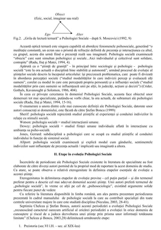 2. Fragmentarea - consecinta inevitabila a specializarii - este produsa pe baza unor criterii de ordin 
epistemologic, metodologic, conceptual sau ideologic; 
3. Hibridarea (recombinarea fragmentelor stiintei), care poate fi: 
- informala (de exemplu, deschiderea unui câmp de cercetare); 
- institutionalizata (cel mai adesea, prin crearea de noi discipline si subdiscipline). 
O astfel de evolutie poate fi urmarita din momentul în care s-a constatat existenta fenomenelor 
psihice si a celor sociale (Moscovici,1994, 5-6). Operând cu o “separatie simpla, de logica 
formala”, care aseaza pe de o parte, individul, persoana si de partea cealalta colectivitatea, 
societatea s-au putut dezvolta atât psihologia (“stiinta fenomenelor psihice a indivizilor umani”), 
cât si sociologia (“stiinta a fenomenelor sociale, deci a colectivitatilor umane, sub raportul 
activitatii comune”). 
Aceasta separatie “tine de o logica sigura” (Serge Moscovici) si echivaleaza cu aplicarea unei 
”grile de lectura binara” a realitatii, care corespunde separatiei subiect-obiect, cu cele doua 
elemente fiind date si definite independent unul de altul: 
(a) Subiect individual Obiect 
(ego, organism) (mediu ambiental, stimul) 
(b) Subiect colectiv Obiect 
(diferentiat dupa criterii (social / non-social) 
economice sau sociale) 
Fig. 1. “Grilele de lectura binara” ale (a) psihologiei si (b) sociologiei - apud S. Moscovici (1994, 
9-10). 
Acest tip de abordare a avut, initial, câstig de cauza, putându-se delimita mai bine domeniul de 
cercetare al celor doua stiinte: 
- prin studierea vietii psihice aproape numai sub aspectul ei interior psihologia a putut sa 
afirme caracterul functional al vietii psihice, legatura ei cu organismul; 
- sociologia, abordând (aproape exclusiv) societatea prin intermediul activitatilor si 
manifestarilor sale exterioare obiective, a operat cu o desprindere a activitatilor umane de indivizii 
care le-au produs si o structurare a lor într-un nou plan de realitate – realitatea sociala (care are 
propriile ei legitati). 
Separarea mentionata anterior (si procesele de specializare pe care le-a generat) se afla - în 
opinia lui Moscovici (1994, 6) – în contradictie atât cu unele afirmatii ale simtului comun, cât si cu 
demersurile stiintei, care atesta o continua “îmbinare” a “psihologicului” (“individualul” ) cu 
“socialul”, în diferite modalitati si la diferite niveluri (Golu, 1989). 
Nevoia de nuantare a propriului punct de vedere (din ce în ce mai specializat), resimtita de 
practicantii celor doua stiinte a dus, treptat, la aparitia si dezvoltarea unui numar impresionant de 
ramuri, subdiscipline, orientari etc. proces de fragmentare care face ca la ora actuala sa nu existe 
vreun domeniu al stiintei care sa poata fi numit pur si simplu “sociologie” sau “psihologie”, fara a i 
se adauga un (necesar) adjectiv. 
Combinarea fragmentelor astfel rezultate a avut un rezultat notabil: aparitia psihologiei sociale 
printr-o “hibridare institutionalizata”, generata de faptul ca specializarea în urma careia s-a 
dezvoltat sociologia si psihologia a lasat un “spatiu” între domeniile acestora, în care aplicarea 
“grilelor de lectura binara” nu dadea rezultate: spatiul fenomenelor care “sunt în acelasi timp 
psihice si sociale, indisolubil, indivizibil psihosociale” (Ralea si Herseni, 1966, 19), fenomene de 
natura mixta (combinata), ce au propriul lor mecanism de producere (Golu, 1989, 18). 
Universul fenomenelor psihosociale nu se afla sub imperiul legilor psihologiei si sociologiei, 
sau al însumarii acestora, ci dispune de legi proprii (apte sa surprinda jonctiunea acestor doua 
planuri ale realitatii aflate în prelungire, precum si specificul cauzalitatii psihosociale. 
Afirmarea psihologiei sociale ca stiinta a devenit posibila, dupa Serge Moscovici (1994, 4) 
datorita promovorarii unui punct de vedere original: “lectura ternara” a faptelor si relatiilor, care 
vine sa substituie relatia în doi termeni subiect-obiect cu una în trei : Subiect individual – Subiect 
social – Obiect, sau, printr-o alta expresie Ego-Alter-Obiect : 
 
