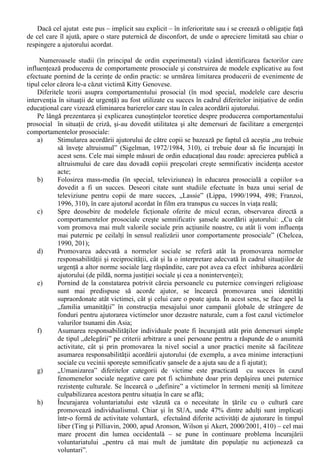 ca un zgomot mai puternic afecteaza negativ acordarea de ajutor. Dar nu atât intensitatea în sine 
conteaza, cât diferenta ei fata de cea a zgomotului obisnuit al unui context. S-ar parea ca o 
intensitate mai mare decât cea normala alarmeaza oamenii si îi îndeamna, prin urmare, sa neglijeze 
persoanele aflate la necaz. Marimea localitatii are, de asemenea, influenta în actele prosociale, în 
sensul ca acestea sunt, proportional, mai frecvente în asezarile mici decât în marile orase. Probabil 
ca explicatia este în legatura cu aprobarea si dezaprobarea celorlalti, contextul de anonimat specific 
marilor aglomerari urbane micsorând simtul responsabilitatii personale. Faptul daca individul care 
este pus în situatia de a ajuta este sub presiunea timpului sau nu, are o mare semnificatie în decizia 
de a actiona prosocial” (Radu, Ilut si Matei, 1994, 274). 
A doua categorie de factori situationali se refera la prezenta altor oameni. În acest context, cea 
mai cunoscuta influenta este data de „efectul de spectator” / „bystandard effect” (Latané si Darley, 
1970). Cu cât mai multi indivizi asista la o întâmplare ce pretinde interventie de ajutorare, cu atât 
mai mult are loc o difuziune a responsabilitatii si se manifesta „paradoxul lui Olson” la nivelul 
fiecarui individ care asista la acea întâmplare : „lasa-l mai bine pe celalalt sa intervina!” (Chelcea, 
2003, 87). 
Un alt factor intens studiat în producerea de comportamente prosociale este cel al prezentei sau 
absentei modelelor de ajutorare în cadrul unor situatii concrete. Numeroase studii experimentale au 
confirmat faptul ca acordarea de ajutor de catre alte persoane (complici ai experimentatorului) 
sporeste sansele ca subiectii experimentului sa se comporte în maniera prosociala. De exemplu, 
atunci când conducem autovehiculul este mai probabil sa acordam ajutor unui sofer caruia i s-au 
„dezumflat” cauciucurile daca în prealabil am observat pe altcineva facând acelasi lucru (Myers, 
1983/1987, 463). 
Prezenta altor persoane poate inhiba interventia în favoarea celor care au nevoie de ajutor prin 
definirea situatiei (interpretarea ei ca fiind grava sau nu) si prin afirmarea neangajarii (de unde 
inhibitia de a interveni, pentru a evita dezaprobarea celorlalti) . 
c. Componenta interpersonala a comportamentului prosocial 
Acordarea de asistenta unei persoane aflate în nevoie are, în general, efecte pozitive asupra 
acesteia. Cu toate acestea, nu trebuie subestimat contextul de ajutorare si mai ales modul în care 
interactioneaza persoanele implicate în producerea unui comportament prosocial. 
Pentru initierea acestei interactiuni este necesar ca persoana în dificultate sa aiba o serie de 
caracteristici care sa o faca usor identificabila ca tinta potentiala a interventiei de ajutorare (Brehm 
si Kassin, 1990/1993, 326-334): 
- Comportamentele prosociale sunt mai frecvente atunci când cauza starii dificile în care se afla o 
persoana poate fi atribuita cu usurinta unor factori în afara controlului acelei persoane; 
- Sunt mult mai mult ajutate persoanele care sunt percepute ca au depus eforturi pentru a iesi din 
conditia lor defavorizanta; 
- Persoanele cu o prezenta fizica dezagreabila sunt evitate în acordarea unui ajutor fata de 
persoanele care au o înfatisare „normala”. Aceasta tendinta se manifesta mai ales daca prezenta 
fizica dezagreabila poate fi asociata cu usurinta unui potential pericol (de exemplu: ajutorarea 
unei persoane care sângereaza poate fi asociata cu un risc sporit de contaminare cu virusul 
HIV). 
- Perceperea unei persoane în dificultate ca fiind similara creste dorinta de a o ajutora (Dovidio, 
Penner, 2001/2003), fie ca este vorba de similaritate rasiala, etnica, atitudinala, vestimentara 
s.a.m.d..; 
- Un alt factor care stimuleaza altruismul este apropierea de o persoana, relatiile de prietenie sau 
de colegialitate; 
- Intuirea unei relatii anterioare victima-atacator influenteaza în sens negativ furnizarea unui 
ajutor. De exemplu, daca o situatie în care un barbat loveste o femeie este perceputa ca „un sot 
îsi loveste sotia”, se produce o inhibitie a interventiei, datorita atât unor stereotipii culturale, cât 
si a tolerantei fata de violenta în familie prezenta la noi. 
În psihosociologia ultimelor doua decenii componenta interpersonala a comportamentului 
prosocial a fost studiata si din perspectiva reactiilor celui ajutat. 
 