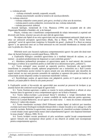 XIII. Comportamentul antisocial 
Agresivitatea este o notiune care vine din latinescul “agressio”, având semnificatie de „a 
ataca”. Termenul se refera la o stare a sistemului psihofiziologic, prin care o persoana raspunde 
printr-un ansamblu de conduite ostile într-un plan constient, inconstient si fantasmatic, cu scopul 
distrugerii, degradarii, constrângerii, negarii sau umilirii unei fiinte sau lucruri investite cu 
semnificatie, pe care agresorul le simte ca atare si reprezinta pentru el o provocare. 
În dictionarul de psihologie, Paul Popescu-Neveanu (1978,34-35) defineste agresivitatea ca 
“un comportament distructiv si violent orientat spre persoane, obiecte sau spre sine.” Aceasta 
implica negarea activa si produce daune sau doar transformari. 
În dictionarul de psihologie Larousee (1996), agresivitatea este definita astfel: în sens restrâns, 
acest termen se raporteaza la caracterul belicos al unei persoane; în sens mai larg, termenul 
caracterizeaza dinamismul unui subiect care se afirma, care nu fuge nici de dificultati nici de lupta, 
pe un plan si mai general caracterizeaza acea dispozitie fundamentala datorita careia fiinta vie 
poate obtine satisfacerea trebuintelor sale vitale, în principal alimentare si sexuale. 
Psihologia medicala nuanteaza utilizarea terminologica a conceptului de agresivitate, în forma 
celor 3 A. În engleza primul temen este  - atac fara provocare, care la om poate fi fizic 
sau verbal. Al doilea termen este  