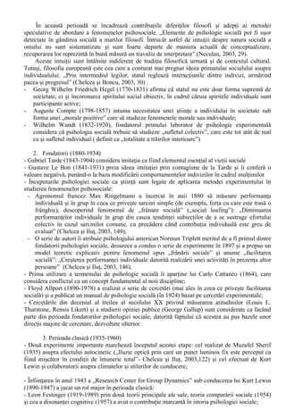 (fizic, social, imaginar sau real) 
 

 
Fig.2. „Grila de lectura ternara” a Psihologiei Sociale - dupa S. Moscovici (1992, 9) 
Aceasta optica ternara este singura capabila sa abordeze fenomenele psihosociale, generând “o 
meditatie constanta, un ecran sau o prisma de refractie definita de prezenta si interactiunea cu altul, 
cu grupul, acesta din urma fiind o prezenta reala sau imaginara. Psihologia sociala examineaza 
“obiecte” care sunt simultan psihologice si sociale...Aici individualul si colectivul sunt solidare, 
contopite” (Radu, Ilut si Matei, 1994, 4). 
Aparuta ca o “stiinta de granita” - în principal între sociologie si psihologie - psihologia 
sociala “este la ora actuala o disciplina bine stabilita si autonoma”, urmând procesul de evolutie al 
stiintelor sociale descris la începutul articolului: îsi precizeaza problematica, care poate fi divizata 
în abordarea perceptiei sociale (“studiul modalitatilor în care indivizii percep si evalueaza alti 
oameni”, corelat cu modul în care este perceputa propria persoana) si a influentei sociale (“studiul 
modalitatilor prin care oamenii se influenteaza unii pe altii, în judecati, actiuni si decizii”) (Crider, 
Gothals, Kavanought si Solomon, 1986, 404). 
În ceea ce priveste cercetarea în domeniul Psihologiei Sociale, aceasta face obiectul unor 
demersuri tot mai specializate, putându-se vorbi chiar, la ora actuala, de subramuri ale psihologiei 
sociale (Radu, Ilut si Matei, 1994, 15-16). 
O enumerare a unora dintre cele mai cunoscute definitii ale Psihologiei Sociale, datorate unor 
autori consacrati ai domeniului, este facuta de catre Stefan Boncu (1999): 
Sherif: psihologia sociala reprezinta studiul stiintific al experientei si conduitei indivizilor în 
relatie cu stimulii sociali. 
Watson: psihologia sociala = studiul interactiunii umane. 
Dewey: psihologia sociala = studiul fiintei umane individuale aflata în interactiune cu 
ambianta sa psiho-sociala. 
Jones, Gerrard: subdisciplina a psihologiei care se ocupa cu studiul stiintific al conduitei 
individului în functie de sistemul social. 
Allport: psihologia sociala examineaza si explica modul cum gândurile, sentimentele 
indivizilor sunt influentate de prezenta actuala / implicata sau imaginata a altora. 
II. Etape în evolutia Psihologiei Sociale 
Încercarile de periodizare ale Psihologiei Sociale existente în literatura de specialitate au fost 
elaborate de catre diversi autori pornind de la propriul mod de raportare la acest domeniu de studiu. 
Ca atare, se poate observa o relativa eterogenitate în definirea etapelor esentiale de evolutie a 
acestei stiinte. 
Eterogenitatea în delimitarea etapelor de evolutie provine - cel putin partial – si din termenul 
preferat pentru a descrie cel mai adecvat domeniul acestei stiinte. Unii autori prefera termenul de 
„psihologie sociala”, în vreme ce altii pe cel de „psihosociologie”, existând argumente solide 
pentru fiecare punct de vedere 
Cu referire la literatura disponibila în limba româna, am ales pentru prezentare periodizarea 
prezentata în cadrul manualului de psihologie sociala la care au contribuit specialisti din toate 
centrele universitare majore în care este studiata disciplina (Neculau, 2003, 28-41). 
Septimiu Chelcea si Stefan Boncu, autorii acestei periodizari a evolutiei Psihologiei Sociale 
„recunoscând caracterul oarecum artificial al oricarei periodizari a evolutiei în orice domeniu de 
cunoastere si riscul de a judeca dezvoltarea unei stiinte prin prisma unor informatii totdeauna 
limitate” (Chelcea si Boncu, 2003,28) delimiteaza urmatoarele etape: 
1. Preistoria (sec.VI î.H. – sec. al XIX-lea) 
 