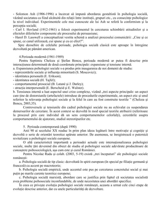 În aceasta perioada se încadreaza contributiile diferitilor filosofi si adepti ai metodei 
speculative de abordare a fenomenelor psihosociale. „Elemente de psihologie sociala pot fi usor 
detectate în gândirea sociala a marilor filosofi. Întrucât astfel de intuitii despre natura sociala a 
omului nu sunt sistematizate si sunt foarte departe de maniera actuala de conceptualizare, 
recuperarea lor reprezinta în buna masura un travaliu de interpretare”.(Neculau, 2003, 29). 
Aceste intuitii sunt întâlnite indiferent de traditia filosofica urmata si de contextul cultural. 
Totusi, filosofia europeana este cea care a conturat mai pregnat ideea primatului socialului asupra 
individualului: „Prin intermediul legilor, statul regleaza interactiunile dintre indivizi, urmarind 
pacea si progresul” (Chelcea si Boncu, 2003, 30) . 
- Georg Wilhelm Friedrich Hegel (1770-1831) afirma ca statul nu este doar forma suprema de 
societate, ci si încoronarea spiritului social obiectiv, în cadrul caruia spiritele individuale sunt 
participante active; 
- Auguste Compte (1798-1857) intuina necesitatea unei stiinte a individului în societate sub 
forma unei „morale pozitive” care sa studieze fenomenele morale sau individuale; 
- Wilhelm Wundt (1832-1920), fondatorul primului laborator de psihologie experimentala 
considera ca psihologia sociala trebuie sa studieze „sufletul colectiv”, care este tot atât de real 
ca si sufletul individual ( definit ca „totalitate a trairilor interioare”) 
2. Fondatorii (1880-1934) 
- Gabriel Tarde (1843-1904) considera imitatia ca fiind elementul esential al vietii sociale 
- Gustave Le Bon (1841-1931) preia ideea imitatiei prin contagiune de la Tarde si îi confera o 
valoare negativa, punând-o la baza modificarii comportamentelor indivizilor în cadrul multimilor 
- Începuturile psihologiei sociale ca stiinta sunt legate de aplicarea metodei experimentului în 
studierea fenomenelor psihosociale: 
- Agronomul francez Max Ringelmann a încercat în anii 1880 sa masoare performanta 
individuala si în grup în ceea ce priveste sarcini simple (de exemplu, forta cu care este trasa o 
frânghie), descoperind fenomenul de „frânare sociala” („social loafing”): „Diminuarea 
performantelor individuale în grup din cauza tendintei subiectilor de a se sustrage efortului 
colectiv în cazul sarcinilor comune, cu precadere când contributia individuala este greu de 
evaluat” (Chelcea si Ilut, 2003, 149); 
- O serie de autori îi atribuie psihologului american Norman Triplett meritul de a fi primul dintre 
fondatorii psihologiei sociale, deoarece a condus o serie de experimente în 1897 si a propus un 
model teoretic explicativ pentru fenomenul opus „frânarii sociale” si anume „facilitarea 
sociala”: „Cresterea performantei individuale datorita realizarii unei activitati în prezenta altor 
persoane” (Chelcea si Ilut, 2003, 146). 
- Prima utilizare a termenului de psihologie sociala îi apartine lui Carlo Cattaneo (1864), care 
considera conflictul ca un concept fundamental al noii discipline; 
- Floyd Allport (1890-1978) a realizat o serie de cercetari (mai ales în ceea ce priveste facilitarea 
sociala) si a publicat un manual de psihologie sociala (în 1924) bazat pe cercetari experimentale; 
- Cercetarile din deceniul al treilea al secolului XX privind masurarea atitudinilor (Louis L. 
Thurstone, Rensis Likert) si a studierii opiniei publice (George Gallup) sunt considerate ca facând 
parte din perioada fondatorilor psihologiei sociale, datorita faptului ca acestea au pus bazele unor 
directii majore de cercetare, dezvoltate ulterior. 
3. Perioada clasica (1935-1960) 
- Doua experimente importante marcheaza începutul acestei etape: cel realizat de Muzafel Sherif 
(1935) asupra efectului autocinetic („Iluzie optica prin care un punct luminos fix este perceput ca 
fiind miscator în conditii de întuneric total”- Chelcea si Ilut, 2003,122) si cel efectuat de Kurt 
Lewin si colaboratorii asupra climatelor si stilurilor de conducere; 
- Înfiintarea în anul 1943 a „Research Center for Group Dynamics” sub conducerea lui Kurt Lewin 
(1890-1947) a jucat un rol major în perioada clasica: 
- Leon Festinger (1919-1989) prin doua teorii principale ale sale, teoria compararii sociale (1954) 
si cea a disonantei cognitive (1957) a avut o contributie marcanta în istoria psihologiei sociale; 
 