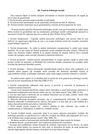 - Solomon Ash (1906-1996) a încercat sa impuna abordarea gestaltista în psihologia sociala, 
vazând societatea ca fiind alcatuita din relatii între institutii, grupuri etc., cu consecinte psihologice 
la nivel individual. Experimentele cele mai cunoscute ale lui Ash se refera la conformism si la 
perceptia sociala; 
- Carl I. Hovland (1912-1961) a folosit experimentul în cercetarea schimbarii atitudinilor si a 
efectelor diferitelor componente ale procesului de persuasiune; 
- Harol D. Lasswell a conceptualizat vestita schema a analizei procesului comunicarii: „Cine si ce 
spune, ce canal utilizeaza, cui spune si cu ce efect?”. 
Spre deosebire de celelalte perioade, psihologia sociala clasica este aproape în întregime 
dezvoltata pe pamânt american. 
4.Perioada moderna (1961-1989) 
Pentru Septimiu Chelcea si Stefan Boncu, perioada moderna ar putea fi descrise prin 
interactiunea determinata de doua coordonate principale: expansiune si tensiune interna. 
a. Expansiunea psihologiei sociale s-a produs prin inaugurarea de noi domenii de studiu: 
- reprezentarile sociale si influenta minoritara (S. Moscovici); 
- identitatea personala (E. Erikson); 
- identitatea sociala (H. Tajfel); 
- comportamentul prosocial (B. Latané si J. Darley); 
- atractia interpersonala (E. Berscheid si E. Walster). 
b. Tensiunea interna a luat aspectul unei crize complexe, vizând „trei aspecte principale: un aspect 
care tine de distorsiunile (artefactele) introduse de procedurile experimentale, un aspect etic si unul 
referitor la relevanta psihologiei sociale si la felul în care au fost construite teoriile ” (Chelcea si 
Boncu, 2003,35). 
Controversele si tensiunile din cadrul psihologiei sociale nu au echivalat cu suspendarea 
demersurilor de cercetare. În acest context se dezvolta în mod special teoriile atribuirii (referitoare 
la procesul prin care individul da un sens comportamentelor celorlalti), cercetarile asupra 
comportamentului de ajutorare, studiul stereotipurilor etc. 
5. Perioada contemporana (dupa 1990) 
Anii U90 ai secolului XX readuc în prim plan ideea legaturii între motivatie si cognitie si 
dezvolta o serie de orientari teoretice aparute anterior. De asemenea, se înregistreaza o puternica 
revitalizare a psihologiei sociale europene. 
O alta caracteristica importanta a perioadei actuale este internationalizarea psihologiei 
sociale, multe tari devenind din obiect de studiu al psihologiei sociale adevarate producatoare de 
cunoastere psihosociologica, asa cum este si cazul României. 
Pentru Nicolae Radu si colab. (2003, 5-19) exista „trei începuturi” ale psihologiei sociale 
românesti: 
a. Psihologia sociala de tip clasic: dezvoltata în spirit european (în special pe filiatie germana si 
franceza) cu accent pe macroteorie; 
b. Psihologia sociala empirica, unde accentul este pus pe cercetarea concretului social si mai 
putin pe marile curente teoretice europene; 
c. Psihologia sociala marxista, abordare care se justifica prin faptul ca societatea socialista 
avea probleme psihosociale inconfundabile, de unde necesitatea unei abordari specifice. 
În ceea ce priveste evolutia psihologiei sociale românesti, aceasta a urmat cele cinci etape de 
evolutie descrise anterior, dar cu unele particularitati de dezvoltare. 
 