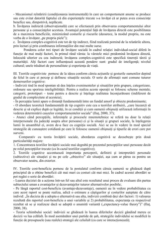 III. Teorii în Psihologia Sociala 
Este cunoscut faptul ca teoriile stiintelor socioumane se situeaza (ierarhizeaza), de regula, pe 
trei niveluri de generalitate: 
I. Nivelul teoriilor generale asupra societatii si individului; 
II. Nivelul teoriilor intermediare sau de rang mediu (teoretizate de catre R. Merton); 
III. Nivelul teoriilor elementare sau al generalizarilor, realizate pe baza ipotezelor de lucru. 
În cazul teoriilor specifice domeniului psihologiei sociale (care pot fi încadrate în cadrul unuia 
dintre niveluri de generalitate mai sus mentionate), psihologia sociala contemporana opereaza cu 
mai multe niveluri de explicatie descrise ca atare de catre Willem Doise (1986): 
1. Nivelul intrapersonal - Cuprinde analiza proceselor psihologice care privesc felul în care 
indivizii îsi organizeaza experienta pe care o au asupra mediului social (de exemplu, cercetarile 
asupra balantei cognitive). 
2. Nivelul interpersonal - Se refera la analiza interactiunii interpersonale în cadrul unor situatii 
specifice. Nu se tine seama de factorii pozitionali sociali emanând din afara situatiei. Obiectul de 
studiu este dinamica relatiei stabilita la un anumit moment de anumiti indivizi într-o anumita 
situatie (de exemplu, unele cercetari efectuate în domeniul atribuirii). 
3. Nivelul pozitional - Analiza actiunii interindividuale în situatii specifice luând în calcul rolul 
pozitiei sociale (al statusului, al identitatii) din exteriorul situatiei considerate (de exemplu, unele 
cercetari din domeniul identitatii sociale). 
4. Nivelul ideologic - Analiza interactiunii interindividuale luând în calcul rolul credintelor si al 
relatiilor dintre grupuri (de exemplu, unele cercetari din domeniul identitatii sociale, al 
reprezentarilor sociale, al influentei minoritare; unele studii asupra normelor culturale si valorilor). 
În cadrul acestui capitol vor fi abordate doar la teoriile de nivel general ale psihologiei sociale, 
asa cum au fost sistematizate de Petru Ilut (2000,35-47): 
I. Teoriile motivationale subliniaza rolul decisiv al nevoilor si motivelor în declansarea si 
sustinerea actiunii oamenilor. 
Aceste teorii încearca descifrarea relatiei dintre individual si social prin prisma constituirii si 
functionarii complexului motivational, relatie care are „trei fatete majore” (Ilut, 2000, 35-36): 
a. Cea mai mare parte a motivelor are un continut determinat sau cel putin „colorat” social, fiind 
dobândita prin procesul socializarii; 
b. Motivele afecteaza perceptiile persoanei, dar si comportamentul individual. De exemplu, 
diferitele amenintari îi solidarizeaza pe indivizi, atât pentru a le face fata, cât si din tendinta de a 
reduce disconfortul psihic personal si a minimiza frica; 
c. Noile situatii sociale creeaza noi motive, tendinte si stari sufletesti, care conduc la 
comportamente ce influenteaza, la rândul lor, situatiile sociale; 
II. Teoriile învatarii sociale „reprezinta, pâna la un punct, aplicarea principiilor învatarii din 
psihologia generala, cu specificarea ca e vorba de o învatare mai difuza, prin împrejurari de zi cu zi 
si de învatarea unor comportamente sociale” (Ilut, 2000, 36). 
Învatarea sociala se realizeaza prin intermediul urmatoarelor tipuri majore de învatare: 
a. Învatarea directa, „pe propria piele” prin implicarea urmatoarelor mecanisme: 
- Asociatia prin conditionare clasica (ilustrata de celebrele experimente ale lui Pavlov, în cadrul 
carora un stimul lumnos era asociat de catre câini cu furnizarea de hrana, de unde producerea 
salivarii dupa aparitia stimului luminos, chiar daca nu se mai furniza hrana); 
 