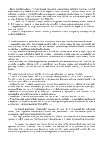 - Mecanismul reîntaririi (conditionarea instrumentala) în care un comportament anume se produce 
sau este evitat datorita faptului ca din experientele trecute s-a învatat ca ar putea avea consecinte 
benefice sau, dimpotriva, neplacute. 
b. Învatarea indirecta (observationala) care se efectueaza prin observarea comportamentului altor 
persoane si a consecintelor acestuia. Avantajul potential fata de învatarea directa este posibilitatea 
de a maximiza beneficiile, minimizând costurile si riscurile (deoarece, la modul propriu, nu este 
vorba de o învatare „pe propria piele”); 
c. Învatarea complex-cognitiva este tot de tip indirect, fiind realizata pornind de la relatarile altora, 
prin lecturi si prin combinarea informatiilor din mai multe surse. 
Ponderea celor trei tipuri de învatare sociala în cadrul relatiei individual-social difera în 
functie de mai multi factori, în primul rând vârsta: la vârstele mici predomina învatarea directa, 
înlocuita ulterior cu cea indirecta; învatarea complex-cognitiva este specifica tineretii târzii si 
maturitatii. Alti factori care influenteaza aceasta pondere sunt: gradul de inteligenta; nivelul 
cultural; unele trasaturi de personalitate si experienta de viata. 
III. Teoriile cognitiviste pornesc de la ideea conform careia actiunile si gesturile oamenilor depind 
de felul în care ei percep si definesc situatiile sociale. O serie de afirmatii sunt comune tuturor 
demersurilor cognitive: 
- Indivizii tind în mod spontan sa dea înteles evenimentelor si situatiilor prin grupare, categorizare, 
ordonare sau sporirea inteligibilitatii. Pentru a realiza aceste operatii se folosesc scheme mentale, 
categorii, prototipuri – toate pentru a descrie si întelege realitatea înconjuratoare (indiferent de 
gradul de complexitate al acesteia); 
- În perceptia lumii apare o distanta fundamentala între un fundal amorf si obiecte predominante; 
- O abordare teoretica fundamentala de tip cognitiv este cea a teoriilor atribuirii, „care încearca sa 
descrie si sa explice dupa ce legitati, în ce conditii si cum oamenii obisnuiti utilizeaza informatii în 
vederea determinarii cauzelor comportamentelor sociale” (Ilut, 2000, 37); 
- Atunci când perceptiile, inferentele si procesele mnemotehnice se refera nu doar la relatii 
interpersonale (la judecati asupra altor persoane) ci si la situatii si grupuri sociale, la întelegerea 
lumii în ansamblul ei, avem de-a face cu cognitia sociala. Aici se au în vedere în mod special 
strategiile de cunoastere cotidiana pe care le folosesc oamenii obisnuiti si tipurile de erori care pot 
surveni. 
Comparativ cu teoria învatarii sociale, abordarea cognitiva se deosebeste prin doua 
particularitati majore: 
1. Concentrarea teoriilor învatarii sociale mai degraba pe prezentul perceptiilor unei persoane decât 
pe rolul perceptiilor trecute (ca în cazul teoriilor cognitive); 
2. Teoriile cognitive accentueaza importanta perceperii, definirii si interpretarii personale 
(subiective) ale situatiei si nu pe cele „obiective” ale situatiei, asa cum ar parea ea pentru un 
observator neutru, din exterior. 
IV. Teoriile cost-beneficiu pornesc de la postulatul conform caruia oamenii se ghideaza dupa 
principiul de a obtine beneficii cât mai mari cu costuri cât mai mici. În cadrul acestei abordari se 
pot regasi o serie de abordari: 
- Luarea deciziei de a actiona într-un fel sau altul este rezultatul unui proces de evaluare din partea 
subiectului uman a avantajelor si dezavantajelor tuturor alternativelor posibile; 
- Pe lânga raportul cost-beneficiu (avantaje-dezavantaje), oamenii au în vedere probabilitatea cu 
care acest raport se poate realiza, adica o estimare a câstigurilor si costurilor asteptate de catre 
individ: „În decizia de a adopta o alternativa sau alta, indivizii combina deci doi factori: 1) valoarea 
rezultata din raportul cost-beneficiu a unei variabile si 2) probabilitatea, expectanta ca respectivul 
rezultat sa se si realizeze daca se adopta o anumita varianta („expectancy-value theory”)” (Ilut, 
2000, 38). 
- Teoria schimbului social: indivizii se ghideaza în luarea diferitelor decizii gândind mereu ce 
decizii va lua celalalt. În mod asemanator unei partide de sah, strategiile individului se modifica în 
functie de presupusele (sau realele) strategii ale celuilalt (cu care se interactioneaza); 
 